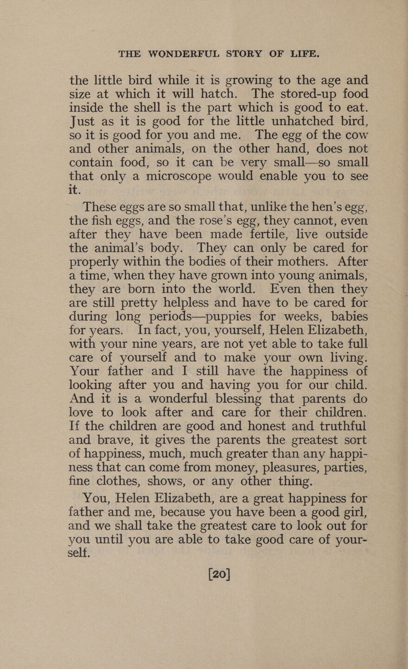 the little bird while it is growing to the age and size at which it will hatch. The stored-up food inside the shell is the part which is good to eat. Just as it is good for the little unhatched bird, so it is good for you and me. The egg of the cow and other animals, on the other hand, does not contain food, so it can be very small—so small that only a microscope would enable you to see it. These eggs are so small that, unlike the hen’s egg, the fish eggs, and the rose’s egg, they cannot, even after they have been made fertile, live outside the animal’s body. They can only be cared for properly within the bodies of their mothers. After a time, when they have grown into young animals, they are born into the world. Even then they are still pretty helpless and have to be cared for during long periods—puppies for weeks, babies for years. In fact, you, yourself, Helen Elizabeth, with your nine years, are not yet able to take full care of yourself and to make your own living. Your father and I still have the happiness of looking after you and having you for our child. And it is a wonderful blessing that parents do love to look after and care for their children. If the children are good and honest and truthful and brave, it gives the parents the greatest sort of happiness, much, much greater than any happi- ness that can come from money, pleasures, parties, fine clothes, shows, or any other thing. You, Helen Elizabeth, are a great happiness for father and me, because you have been a good girl, and we shall take the greatest care to look out for you until you are able to take good care of your- self. [20]