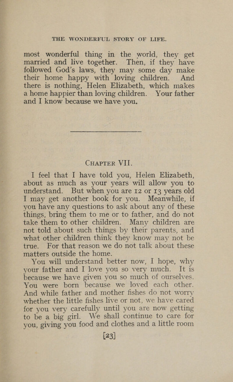 most wonderful thing in the world, they get married and live together. Then, if they have followed God's laws, they may some day make their home happy with loving children. And there is nothing, Helen Elizabeth, which makes a home happier than loving children. Your father and I know because we have you. CHAPTER VII. I feel that I have told you, Helen Elizabeth, about as much as your years will allow you to understand. But when you are 12 or 13 years old I may get another book for you. Meanwhile, if you have any questions to ask about any of these things, bring them to me or to father, and do not take them to other children. Many children are not told about such things by their parents, and what other children think they know may not be true. For that reason we do not talk about these matters outside the home. You will understand better now, I hope, why your father and I love you so very much. It is because we have given you so much of ourselves. You were born because we loved each other. And while father and mother fishes do not worry whether the little fishes live or not, we have cared for you very carefully until you are now getting to be a big girl. We shall continue to care for you, giving you food and clothes and a little room [23]