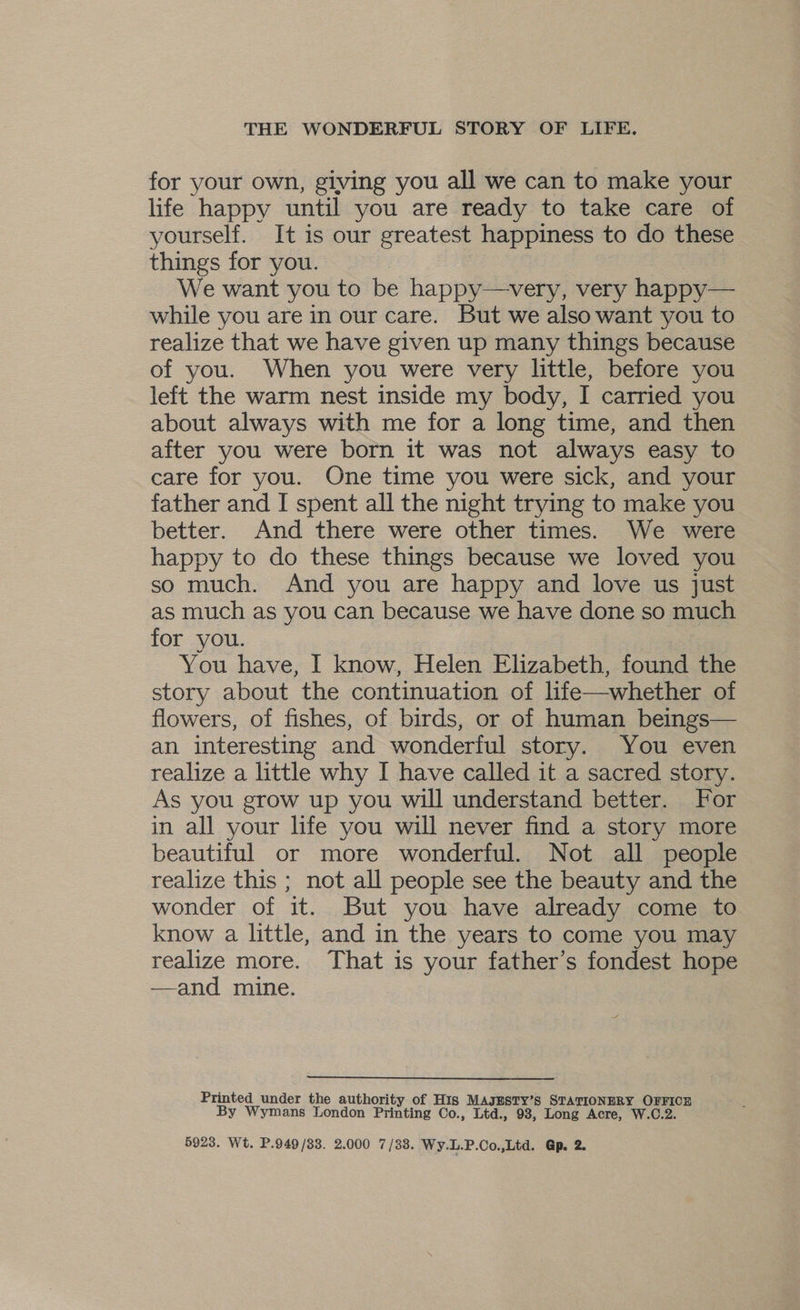 for your own, giving you all we can to make your life happy until you are ready to take care of yourself. It is our greatest happiness to do these things for you. We want you to be happy—very, very happy— while you are in our care. But we also want you to realize that we have given up many things because of you. When you were very little, before you left the warm nest inside my body, I carried you about always with me for a long time, and then after you were born it was not always easy to care for you. One time you were sick, and your father and I spent all the night trying to make you better. And there were other times. We were happy to do these things because we loved you so much. And you are happy and love us just as much as you can because we have done so much for you. You have, I know, Helen Elizabeth, found the story about the continuation of life—whether of flowers, of fishes, of birds, or of human beings— an interesting and wonderful story. You even realize a little why I have called it a sacred story. As you grow up you will understand better. For in all your life you will never find a story more beautiful or more wonderful. Not all people realize this ; not all people see the beauty and the wonder of it. But you have already come to know a little, and in the years to come you may realize more. That is your father’s fondest hope —and mine. Printed under the authority of His MAJESTY’s STATIONERY OFFICE By Wymans London Printing Co., Ltd., 93, Long Acre, W.C.2