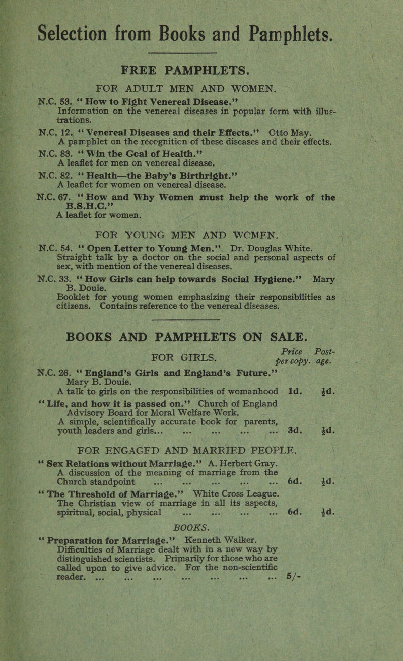Seletion from Books and Pamphlets. FREE PAMPHLETS. FOR ADULT MEN AND WOMEN. N.C. 53,,°* How to Fight Venereal Disease,”’ trations. N.C. 12. ‘‘ Venereal Diseases and their Effects.’’ Otto May. Ee pamphlet on the recognition of these diseases and their effects. N.C. 83. ‘f Win the Goal of Health.’’ A leaflet for men on venereal disease. N.C. 82. ‘‘ Health—the Baby’s Birthright.” _ A leaflet for women on venereal disease. N.C. 67. ‘* How and Why Women must help the work of the B.S.H.C.,’’ A leaflet for women. FOR YOUNG MEN AND WOMEN. N.C. 54. ** Open Letter to Young Men.”?. Dr. Douglas White. Straight talk by a doctor on the social and personal aspects of sex, with mention of the venereal diseases. N.C, 33. ‘* How Girls can help towards Social Hygiene.”’ Mary B. Douie. | citizens. Contains reference to the venereal diseases. BOOKS AND PAMPHLETS ON SALE. ok Price Post- FOR GIRLS. per copy. age. N.C. 26. ‘*‘ England’s Girls and England’s Future.” Mary B. Douie. A talk to girls on the responsibilities of womanhood 1d. 4d. a Life, and how it is passed on.’? Church of England Advisory Board for Moral Welfare Work. A simple, scientifically accurate book for api oma youth leaders and girls... ics ee i sac Os 4d. FOR ENGAGFD AND MARRIED PEOPLE. “ Sex Relations without Marriage.’’ A. Herbert Gray. A discussion of the meaning of marriage from the Church standpoint wee °s waa ses ons, OCs 4d. *‘ The Threshold of Marriage.’’ “White Cross League. The Christian view of marriage in all its aspects, spiritual, social, physical ap sa ae .. 6d. 4d. BOOKS. ** Preparation for Marriage.’’? Kenneth Waiker. Difficulties of Marriage dealt with in a new way by distinguished scientists. Primarily for those who are called upon to ae advice. For the non-scientific reader. ... ae ave ie So Re Ye