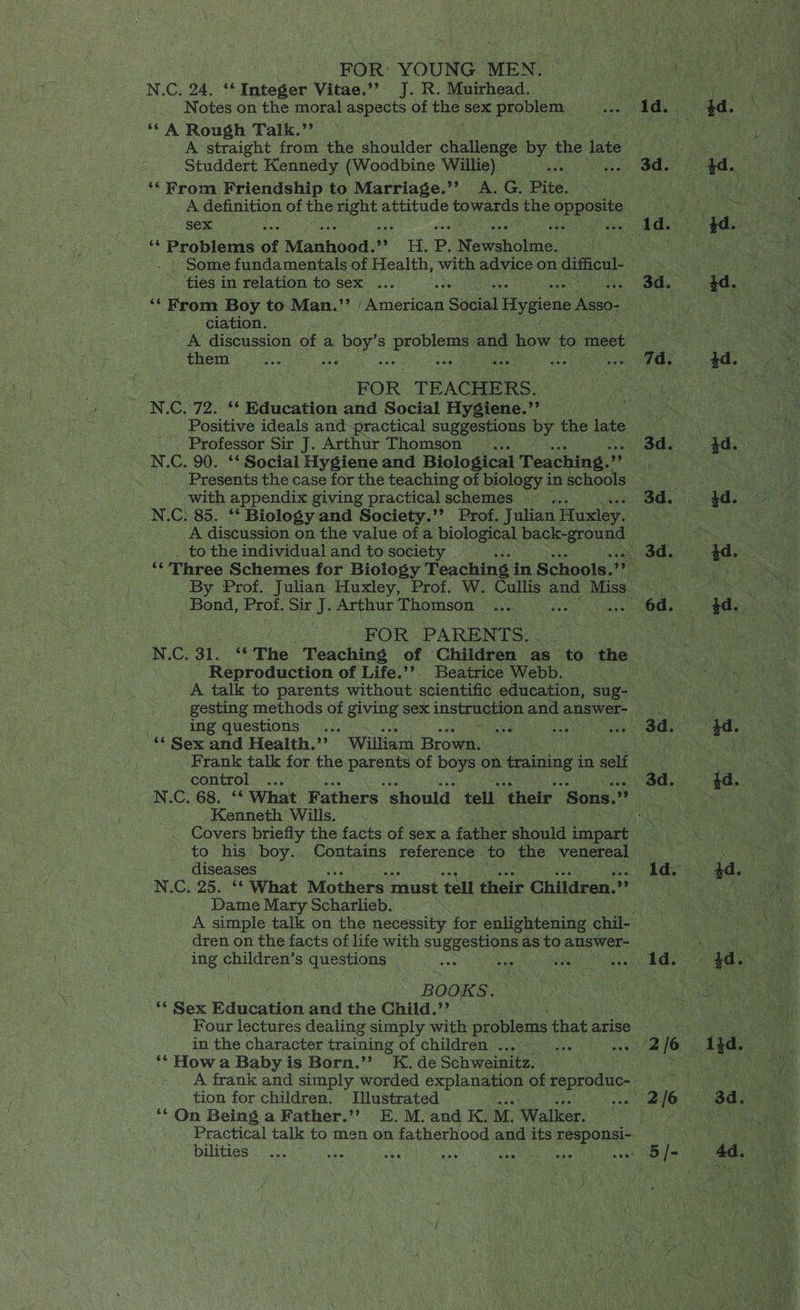 Ee | FOR: YOUNG MEN. N.C. 24. ‘* Integer Vitae.’? J. R. Muirhead. Notes on the moral aspects of ae sex problem: ‘‘ A Rough Talk.’ Studdert Kennedy (Woodbine Willie) ‘‘ From Friendship to Marriage.’’ A. G. Pite. sex tg Problems of Manhood. ae wt Sh P. Novonolne. ie ( - ties in relation to sex ... wo ciation. them N. C..72. * Education and Social Hygiene.”’ Professor Sir J. Arthur Thomson ‘with appendix giving practical schemes ~~ to the individual and to society Bond, Prof. Sir J. Arthur Thomson | FOR PARENTS. - Reproduction of Life.’? Beatrice Webb. ing questions... “ Sex and Health.’’ William Brown: . Frank talk for the Perens of boys on. training in self control Kenneth Wills. . _ Covers briefly the facts of sex a father should impart diseases Dame Mary Scharlieb. ‘ing children’s Seg Cae BOOK Se “Sex Bdwoatioa and the Child.’ Four lectures dealing simply with problems that arise in the character training of children ... Mae ‘* How a Baby is Born.”’ -e de Schweinitz, tion for children. Illustrated ‘‘ On Being a Father.’’ E. M. and K. M. Walker. eee bilities 