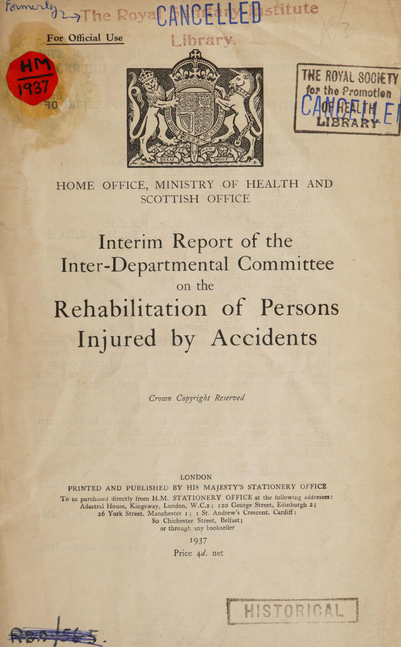 THE ROYAL SOCIETY ‘i the Promotion |   HOME OFFICE, MINISTRY OF HEALTH AND SCOTTISH *OERFICE Interim Report of the Inter-Departmental Committee on the Rehabilitation of Persons Injured by Accidents Crown Copyright Reserved LONDON PRINTED AND PUBLISHED BY HIS MAJESTY’S STATIONERY OFFICE To be purchased directly from H.M. STATIONERY OFFICE at the following addresses: Adastral House, Kingsway, London, W.C.2; 120 George Street, Edinburgh 2; 26 York Street, Manchester 1; 1 St. Andrew’s Crescent, Cardiff ; 80 Chichester Street, Belfast; or through any bookseller 1937 Price 4d. net  