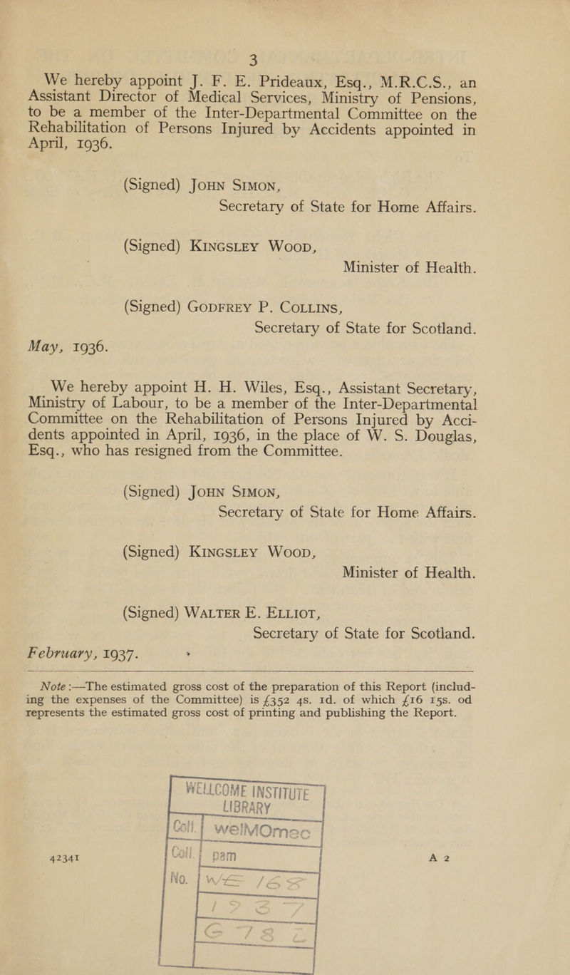 5 We hereby appoint J. F. E. Prideaux, Esq., M-R.C,.3S., an Assistant Director of Medical Services, Ministry of Pensions, to be a member of the Inter-Departmental Committee on the Rehabilitation of Persons Injured by Accidents appointed in April, 19306. (Signed) JoHN Srmon, Secretary of State for Home Affairs. (Signed) KincsLtEy Woop, Minister of Health. (Signed) GopFREY P. CoLLins, Secretary of State for Scotland. May, 19306. We hereby appoint H. H. Wiles, Esq., Assistant Secretary, Ministry of Labour, to be a member of the Inter-Departmental Committee on the Rehabilitation of Persons Injured by Acci- dents appointed in April, 1936, in the place of W. S. Douglas, Esq., who has resigned from the Committee. (Signed) JOHN SIMON, Secretary of State for Home Affairs. (Signed) KincstEy Woop, Minister of Health. (Signed) WALTER E. ELLiort, Secretary of State for Scotland. February, 1937. Note :—The estimated gross cost of the preparation of this Report (includ- ing the expenses of the Committee) is £352 4s. Id. of which £16 15s. od represents the estimated gross cost of printing and publishing the Report.     WELLCOME INSTITUTE 1 LIBRARY 42341
