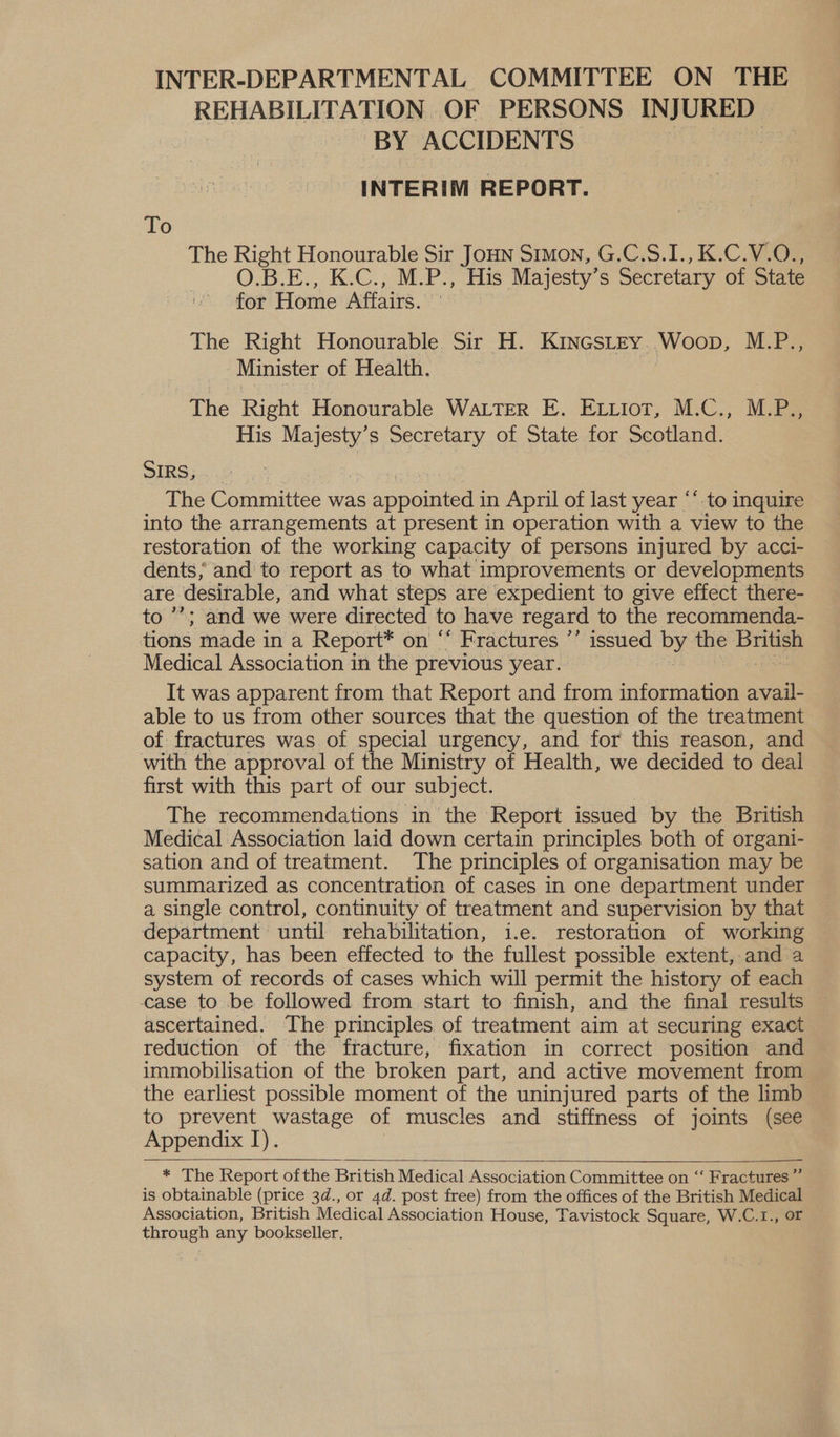 INTER-DEPARTMENTAL COMMITTEE ON THE REHABILITATION OF PERSONS INJURED ~ BY ACCIDENTS INTERIM REPORT. To The Right Honourable Sir JoHN Stmon, G.C.S.I., K.C.V.O., O.B.E., K.C., M.P., His Majesty’s Secretary of State for Home Affairs. The Right Honourable Sir H. KINGSLEY. Woop, NEPS Minister of Health. | The Right Honourable WALTER E. Evtiot, M.C., M.P., His Majesty’s Secretary of State for Scotland. SIRS, The Committee was apatites in April of last year “* to inquire into the arrangements at present in operation with a view to the restoration of the working capacity of persons injured by acci- dents, and to report as to what improvements or developments are desirable, and what steps are expedient to give effect there- to ’’; and we were directed to have regard to the recommenda- tions made in a Report* on ‘* Fractures ’’ issued by the British Medical Association in the previous year. : oe It was apparent from that Report and from information avail- able to us from other sources that the question of the treatment of fractures was of special urgency, and for this reason, and with the approval of the Ministry of Health, we decided to deal first with this part of our subject. The recommendations in the Report issued by the British Medical Association laid down certain principles both of organi- sation and of treatment. The principles of organisation may be summarized as concentration of cases in one department under a single control, continuity of treatment and supervision by that department until rehabilitation, i.e. restoration of working capacity, has been effected to the fullest possible extent, and a system of records of cases which will permit the history of each case to be followed from start to finish, and the final results ascertained. The principles of treatment aim at securing exact reduction of the ftacture, fixation in correct position and immobilisation of the broken part, and active movement from the earliest possible moment of the uninjured parts of the limb to prevent wastage of muscles and stiffness of joints (see Appendix I).  * The Report ofthe British Medical Association Committee on ‘‘ Fractures” is obtainable (price 3d., or 4d. post free) from the offices of the British Medical Association, British Medical Association House, Tavistock Square, W.C.1., OF sau any bookseller.