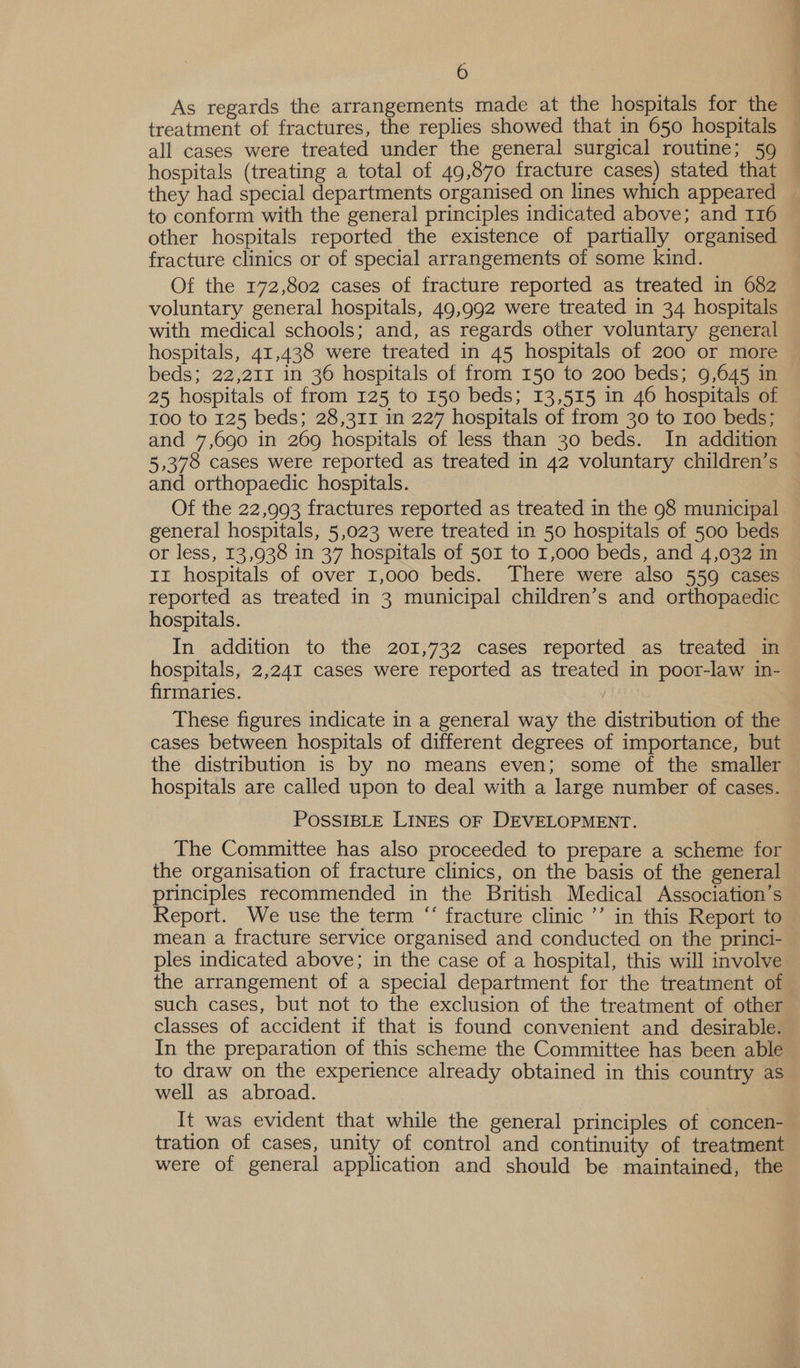 As regards the arrangements made at the hospitals for the treatment of fractures, the replies showed that in 650 hospitals all cases were treated under the general surgical routine; 59 hospitals (treating a total of 49,870 fracture cases) stated that they had special departments organised on lines which appeared to conform with the general principles indicated above; and 116 other hospitals reported the existence of partially organised fracture clinics or of special arrangements of some kind. Of the 172,802 cases of fracture reported as treated in 682 voluntary general hospitals, 49,992 were treated in 34 hospitals with medical schools; and, as regards other voluntary general hospitals, 41,438 were treated in 45 hospitals of 200 or more beds; 22,211 in 36 hospitals of from 150 to 200 beds; 9,645 in 25 hospitals of from 125 to 150 beds; 13,515 in 46 hospitals of 100 to 125 beds; 28,311 in 227 hospitals of from 30 to 100 beds; and 7,690 in 269 hospitals of less than 30 beds. In addition 5,378 cases were reported as treated in 42 voluntary children’s and orthopaedic hospitals. general hospitals, 5,023 were treated in 50 hospitals of 500 beds or less, 13,938 in 37 hospitals of 501 to 1,000 beds, and 4,032 in Ir hospitals of over 1,000 beds. There were also 559 cases reported as treated in 3 municipal children’s and orthopaedic hospitals. In addition to the 201,732 cases reported as treated in hospitals, 2,241 cases were reported as treated in poor-law in- firmaries. These figures indicate in a general way the distribution of the cases between hospitals of different degrees of importance, but hospitals are called upon to deal with a large number of cases. POSSIBLE LINES OF DEVELOPMENT. The Committee has also proceeded to prepare a scheme for the organisation of fracture clinics, on the basis of the general principles recommended in the British Medical Association’s Report. We use the term “ fracture clinic ’’ in this Report to ples indicated above; in the case of a hospital, this will involve the arrangement of a special department for the treatment of such cases, but not to the exclusion of the treatment of other classes of accident if that is found convenient and desirable. In the preparation of this scheme the Committee has been able to draw on the experience already obtained in this country as well as abroad. It was evident that while the general principles of concen- tration of cases, unity of control and continuity of treatment were of general application and should be maintained, the a &gt;See