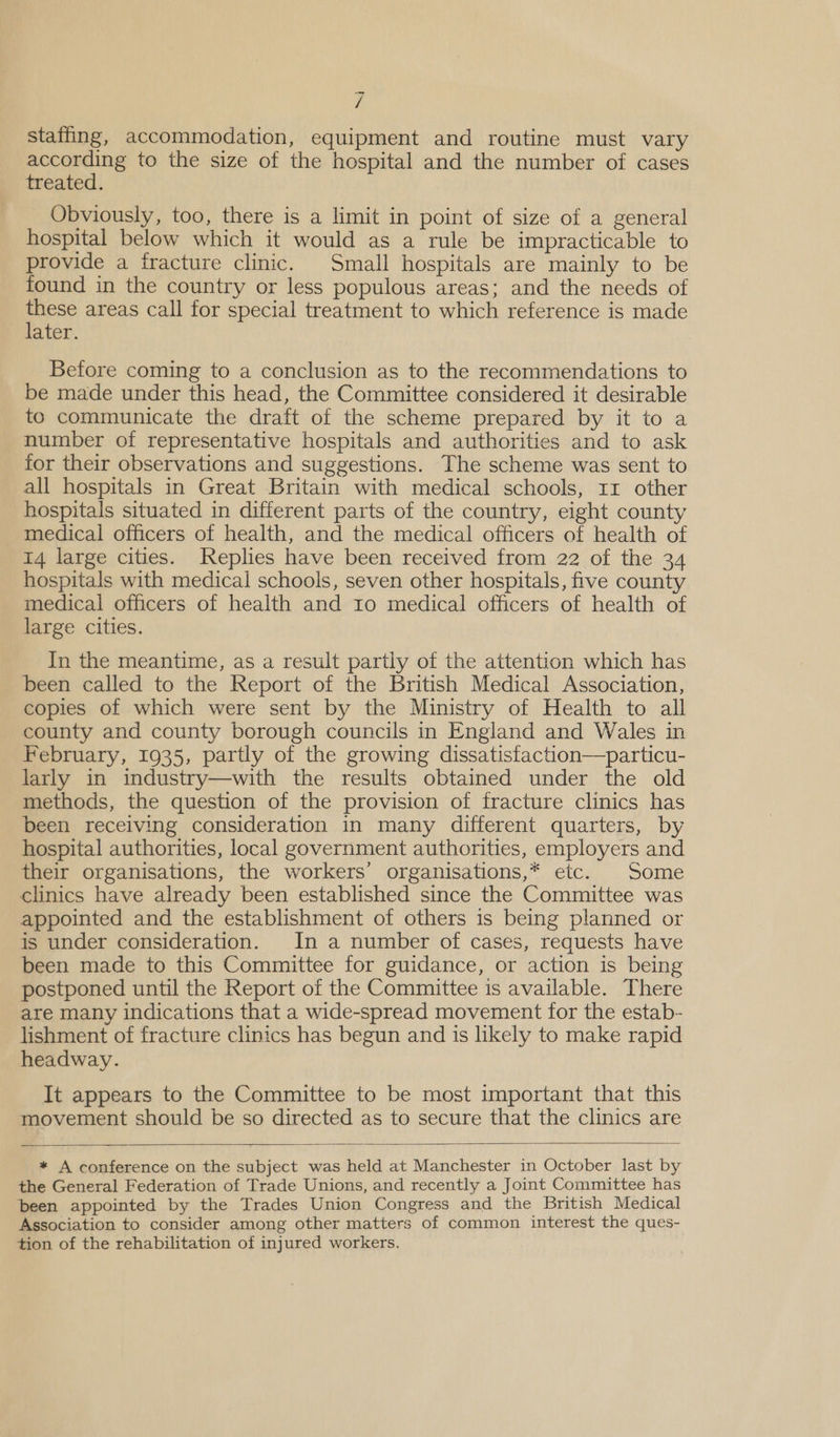 ; staffing, accommodation, equipment and routine must vary according to the size of the hospital and the number of cases treated. Obviously, too, there is a limit in point of size of a general hospital below which it would as a rule be impracticable to provide a fracture clinic. Small hospitals are mainly to be found in the country or less populous areas; and the needs of re areas call for special treatment to which reference is made ater. Before coming to a conclusion as to the recommendations to be made under this head, the Committee considered it desirable to communicate the draft of the scheme prepared by it to a number of representative hospitals and authorities and to ask for their observations and suggestions. The scheme was sent to all hospitals in Great Britain with medical schools, 11 other hospitals situated in different parts of the country, eight county medical officers of health, and the medical officers of health of 14 large cities. Replies have been received from 22 of the 34 hospitals with medical schools, seven other hospitals, five county medical officers of health and 10 medical officers of health of large cities. In the meantime, as a result partly of the attention which has been called to the Report of the British Medical Association, copies of which were sent by the Ministry of Health to all county and county borough councils in England and Wales in February, 1935, partly of the growing dissatisfaction—particu- larly in industry—with the results obtained under the old methods, the question of the provision of fracture clinics has been receiving consideration in many different quarters, by hospital authorities, local government authorities, employers and their organisations, the workers’ organisations,* etc. Some clinics have already been established since the Committee was appointed and the establishment of others is being planned or is under consideration. In a number of cases, requests have been made to this Committee for guidance, or action is being postponed until the Report of the Committee is available. There are many indications that a wide-spread movement for the estab- lishment of fracture clinics has begun and is likely to make rapid headway. It appears to the Committee to be most important that this movement should be so directed as to secure that the clinics are * A conference on the subject was held at Manchester in October last by the General Federation of Trade Unions, and recently a Joint Committee has been appointed by the Trades Union Congress and the British Medical Association to consider among other matters of common interest the ques- tion of the rehabilitation of injured workers.  