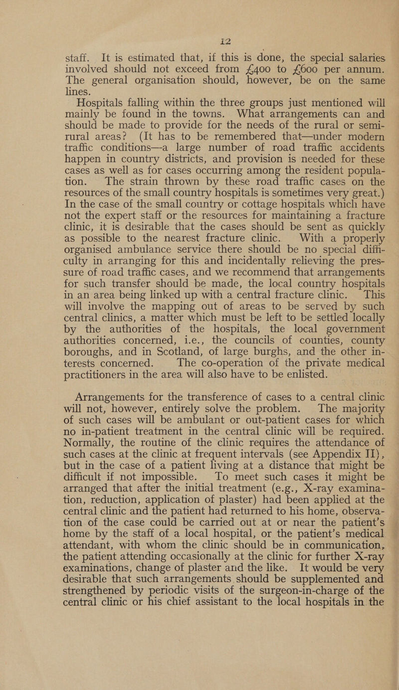 IZ staff. It is estimated that, if this is done, the special: salaries involved should not exceed from £400 to £600 per annum. The general organisation should, however, be on the same lines. Hospitals falling within the three groups just mentioned will mainly be found in the towns. What arrangements can and should be made to provide for the needs of the rural or semi- rural areas? (It has to be remembered that—under modern traffic conditions—a large number of road traffic accidents happen in country districts, and provision is needed for these cases as well as for cases occurring among the resident popula- tion. The strain thrown by these road traffic cases on the resources of the small country hospitals is sometimes very great.) In the case of the small country or cottage hospitals which have not the expert staff or the resources for maintaining a fracture clinic, it is desirable that the cases should be sent as quickly as possible to the nearest fracture clinic. With a properly organised ambulance service there should be no special diff- culty in arranging for this and incidentally relieving the pres- sure of road traffic cases, and we recommend that arrangements for such transfer should be made, the local country hospitals in an area being linked up with a central fracture clinic. This will involve the mapping out of areas to be served by such central clinics, a matter which must be left to be settled locally by the authorities of the hospitals, the local government authorities concerned, i.e., the councils of counties, county boroughs, and in Scotland, of large burghs, and the other in- terests concerned. The co-operation of the private medical practitioners in the area will also have to be enlisted. Arrangements for the transference of cases to a central clinic will not, however, entirely solve the problem. The majority of such cases will be ambulant or out-patient cases for which no in-patient treatment in the central clinic will be required. Normally, the routine of the clinic requires the attendance of such cases at the clinic at frequent intervals (see Appendix II}, but in the case of a patient living at a distance that might be difficult if not impossible. To meet such cases it might be arranged that after the initial treatment (e.g., X-ray examina- — tion, reduction, application of plaster) had been applied at the central clinic and the patient had returned to his home, observa- tion of the case could be carried out at or near the patient’s home by the staff of a local hospital, or the patient’s medical attendant, with whom the clinic should be in communication, the patient attending occasionally at the clinic for further X-ray examinations, change of plaster and the like. It would be very desirable that such arrangements should be supplemented and strengthened by periodic visits of the surgeon-in-charge of the central clinic or his chief assistant to the local hospitals in the