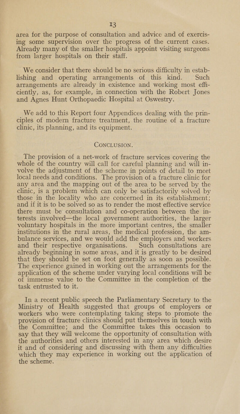 area for the purpose of consultation and advice and of exercis- ing some supervision over the progress of the current cases. Already many of the smaller hospitals appoint visiting surgeons from larger hospitals on their staff. We consider that there should be no serious difficulty in estab- lishing and operating arrangements of this kind. Such arrangements are already in existence and working most eff- ciently, as, for example, in connection with the Robert Jones and Agnes Hunt Orthopaedic Hospital at Oswestry. We add to this Report four Appendices dealing with the prin- ciples of modern fracture treatment, the routine of a fracture clinic, its planning, and its equipment. CONCLUSION. The provision of a net-work of fracture services covering the whole of the country will call for careful planning and will in- volve the adjustment of the scheme in points of detail to meet local needs and conditions. The provision of a fracture clinic for any area and the mapping out of the area to be served by the clinic, is a problem which can only be satisfactorily solved by those in the locality who are concerned in its establishment; and if it is to be solved so as to render the most effective service there must be consultation and co-operation between the in- terests involved—the local government authorities, the larger voluntary hospitals in the more important centres, the smaller institutions in the rural areas, the medical profession, the am- bulance services, and we would add the employers and workers and their respective organisations. Such consultations are already beginning in some areas, and it is greatly to be desired that they should be set on foot generally as soon as possible. The experience gained in working out the arrangements for the application of the scheme under varying local conditions will be of immense value to the Committee in the completion of the task entrusted to it. In a recent public speech the Parliamentary Secretary to the Ministry of Health suggested that groups of employers or workers who were contemplating taking steps to promote the provision of fracture clinics should put themselves in touch with the Committee; and the Committee takes this occasion to say that they will welcome the opportunity of consultation with the authorities and others interested in any area which desire it and of considering and discussing with them any difficulties which they may experience in working out the application of the scheme.