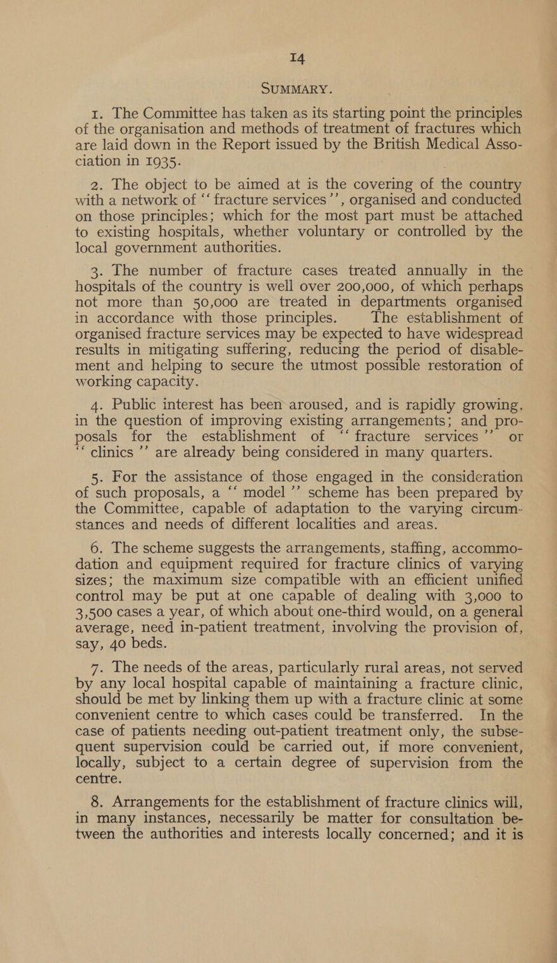 SUMMARY. 1. The Committee has taken as its starting point the principles of the organisation and methods of treatment of fractures which are laid down in the Report issued by the British Medical Asso- ciation in 1935. 2. The object to be aimed at is the covering of the country with a network of “‘ fracture services ’’, organised and conducted on those principles; which for the most part must be attached to existing hospitals, whether voluntary or controlled by the local government authorities. 3. The number of fracture cases treated annually in the hospitals of the country is well over 200,000, of which perhaps not more than 50,000 are treated in departments organised in accordance with those principles. The establishment of organised fracture services may be expected to have widespread results in mitigating suffering, reducing the period of disable- ment and helping to secure the utmost possible restoration of working capacity. 4. Public interest has been aroused, and is rapidly growing, in the question of improving existing arrangements; and pro- posals for the establishment of ‘‘ fracture services or ‘““ clinics ’’ are already being considered in many quarters. 5. For the assistance of those engaged in the consideration of such proposals, a ‘‘ model ’’ scheme has been prepared by the Committee, capable of adaptation to the varying circum- stances and needs of different localities and areas. 6. The scheme suggests the arrangements, staffing, accommo- dation and equipment required for fracture clinics of varying sizes; the maximum size compatible with an efficient unified control may be put at one capable of dealing with 3,000 to 3,500 cases a year, of which about one-third would, on a general average, need in-patient treatment, involving the provision of, say, 40 beds. 7. The needs of the areas, particularly rural areas, not served by any local hospital capable of maintaining a fracture clinic, should be met by linking them up with a fracture clinic at some convenient centre to which cases could be transferred. In the case of patients needing out-patient treatment only, the subse- quent supervision could be carried out, if more convenient, locally, subject to a certain degree of supervision from the centre. 8. Arrangements for the establishment of fracture clinics will, in many instances, necessarily be matter for consultation be- tween the authorities and interests locally concerned; and it is