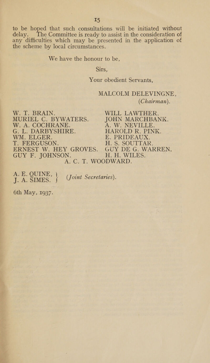 to be hoped that such consultations will be initiated without delay. The Committee is ready to assist in the consideration of any difficulties which may be presented in the aEDEGehen of the scheme by local circumstances. We have the honour to be, Sirs, Your obedient Servants, MALCOLM DELEVINGNE, (Chairman). W. T. BRAIN. WILL LAWTHER. MURIEL C. BYWATERS. JOHN MARCHBANK. W. A. COCHRANE. A&gt; Wy NEVILEE. G. L. DARBYSHIRE. HAROLD R. PINK. WM. ELGER. EK. PRIDEAUX. T. FERGUSON. H. S. SOUTTAR. ERNEST W. HEY GROVES. GUY DE G. WARREN. GUY F. JOHNSON. HoH. WILES. A. C. T. WOODWARD. . a ar f (Joint Secretaries). 6th May, 1937.