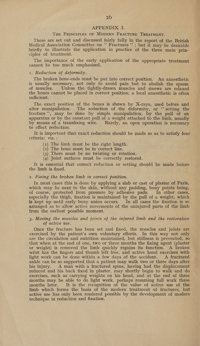nu0) APPENDIX I. 3 THE PRINCIPLES OF MODERN FRACTURE TREATMENT. These are set out and discussed fairly fully in the report of the British Medical Association Committee on ‘‘ Fractures ’’ ; but it may be desirable briefly to illustrate the application in practice of the three main prin- ciples of treatment. The importance of the early application of the appropriate treatment cannot be too much emphasised. 1. Reduction of deformity. The broken bone-ends must be put into correct position. An anaesthetic is usually necessary, not only to avoid pain but to abolish the spasm of muscles. Unless the tightly-drawn muscles and sinews are relaxed the bones cannot be placed in correct position; a local anaesthetic is often sufficient. The exact position of the bones is shown by X-rays, used before and after manipulation. The reduction of the deformity, or “‘ setting the fracture ’’, may be done by simple manipulation, by the pull of an apparatus or by the constant pull of a weight attached to the limb, usually by means of a transfixing wire. Rarely, an open operation is necessary to effect reduction. It is important that exact reduction should be made so as to satisfy four criteria; viz. : (x) The limb must be the right length. (2) The bone must be in correct line. (3) There must be no twisting or rotation. (4) Joint surfaces must be correctly restored. It is essential that correct reduction or setting should be made before the limb is fixed. 2. Fixing the broken limb in correct position. In most cases this is done by applying a slab or cast of plaster of Paris, which may lie next to the skin, without any padding, bony points being, of course, protected from pressure by adhesive pads. In other cases, especially the thigh, fixation is maintained by the pull of a weight, which is kept up until early bony union occurs. Im all cases the fixation is so arranged as to allow active movements of the uninjured parts of the limb from the earliest possible moment. 3. Moving the muscles and joints of the injured limb and the restoration of active use. Once the fracture has been set and fixed, the muscles and joints are exercised by the patient’s own voluntary efforts. In this way not only are the circulation and nutrition maintained, but stiffness is prevented, so that when at the end of one, two or three months the fixing agent (plaster or weight) is removed the limb quickly regains its function. A broken wrist has the fingers and thumb left free, and active hand exercises with light work can be done within a few days of the accident. A fractured ankle can be so supported that a patient may walk two or three days after his injury. A man with a fractured spine, having had the displacement reduced and his back fixed in plaster, may shortly begin to walk and do exercises, such as carrying weights on his head, and at the end of three months may be able to do light work, perhaps resuming full work three months later. It is the recognition of the value of active use of the limb which forms the basis of the modern treatment of fractures, but active use has only been rendered possible by the development of modern technique in reduction and fixation.