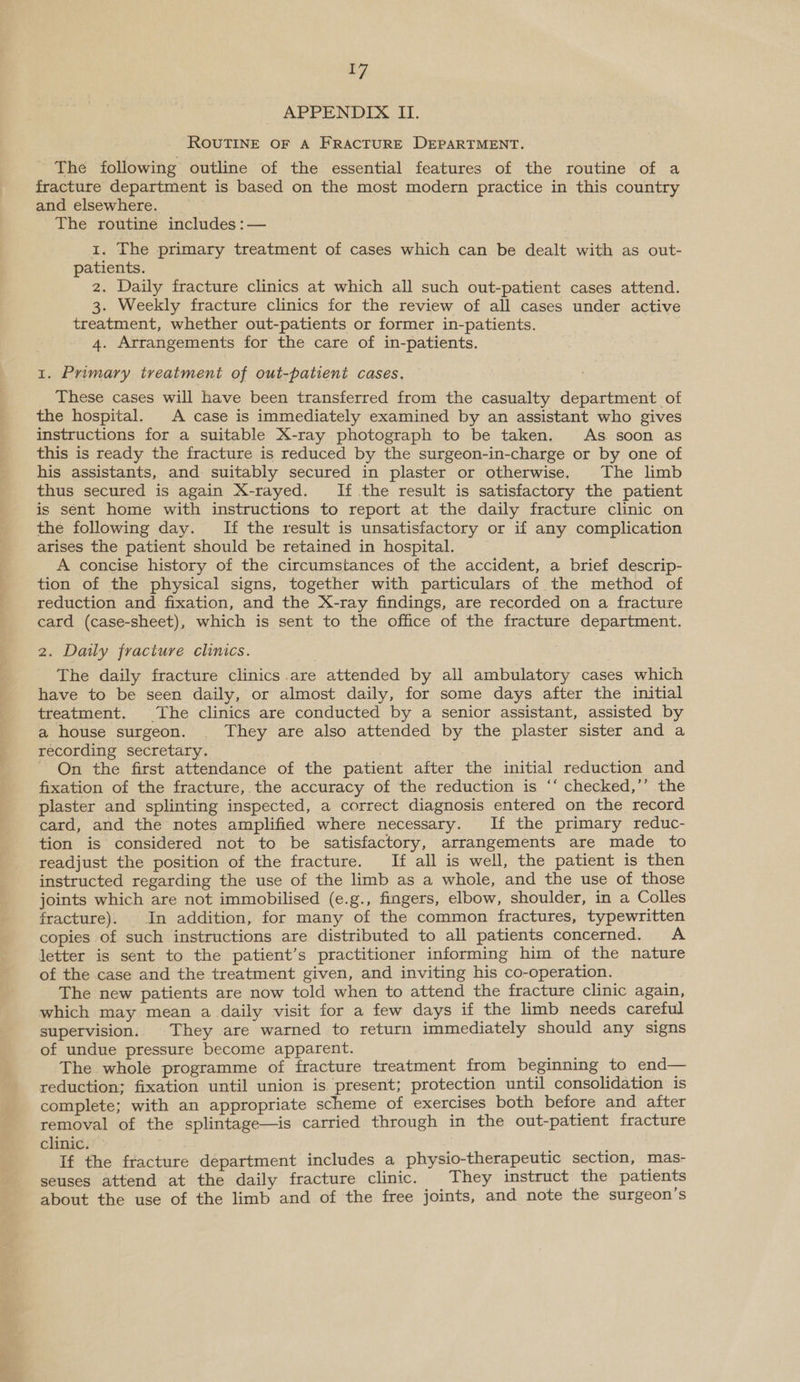 APPENDIX II. ROUTINE OF A FRACTURE DEPARTMENT. The following outline of the essential features of the routine of a fracture department is based on the most modern practice in this country and elsewhere. The routine includes :— 1. The primary treatment of cases which can be dealt with as out- patients. 2. Daily fracture clinics at which all such out-patient cases attend. 3. Weekly fracture clinics for the review of all cases under active treatment, whether out-patients or former in-patients. 4. Arrangements for the care of in-patients. 1. Primary treatment of out-patient cases, These cases will have been transferred from the casualty department of the hospital. A case is immediately examined by an assistant who gives instructions for a suitable X-ray photograph to be taken. As soon as this is ready the fracture is reduced by the surgeon-in-charge or by one of his assistants, and suitably secured in plaster or otherwise. The limb thus secured is again X-rayed. If the result is satisfactory the patient is sent home with instructions to report at the daily fracture clinic on the following day. If the result is unsatisfactory or if any complication arises the patient should be retained in hospital. A concise history of the circumstances of the accident, a brief descrip- tion of the physical signs, together with particulars of the method of reduction and fixation, and the X-ray findings, are recorded on a fracture card (case-sheet), which is sent to the office of the fracture department. 2. Daily fracture clinics. The daily fracture clinics.are attended by all ambulatory cases which have to be seen daily, or almost daily, for some days after the initial treatment. The clinics are conducted by a senior assistant, assisted by a house surgeon. . They are also attended by the plaster sister and a recording secretary. - On the first attendance of the patient after the initial reduction and fixation of the fracture, the accuracy of the reduction is ‘‘ checked,’’ the plaster and splinting inspected, a correct diagnosis entered on the record card, and the notes amplified where necessary. If the primary reduc- tion is considered not to be satisfactory, arrangements are made to readjust the position of the fracture. [If all is well, the patient is then instructed regarding the use of the limb as a whole, and the use of those joints which are not immobilised (e.g., fingers, elbow, shoulder, in a Colles fracture). In addition, for many of the common fractures, typewritten copies of such instructions are distributed to all patients concerned. A letter is sent to the patient’s practitioner informing him of the nature of the case and the treatment given, and inviting his co-operation. The new patients are now told when to attend the fracture clinic again, which may mean a daily visit for a few days if the limb needs careful supervision. They are warned to return immediately should any signs of undue pressure become apparent. The whole programme of fracture treatment from beginning to end— reduction; fixation until union is present; protection until consolidation is complete; with an appropriate scheme of exercises both before and after removal of the splintage—is carried through in the out-patient fracture clinic. If the fracture department includes a physio-therapeutic section, mas- seuses attend at the daily fracture clinic. They imstruct the patients about the use of the limb and of the free joints, and note the surgeon’s