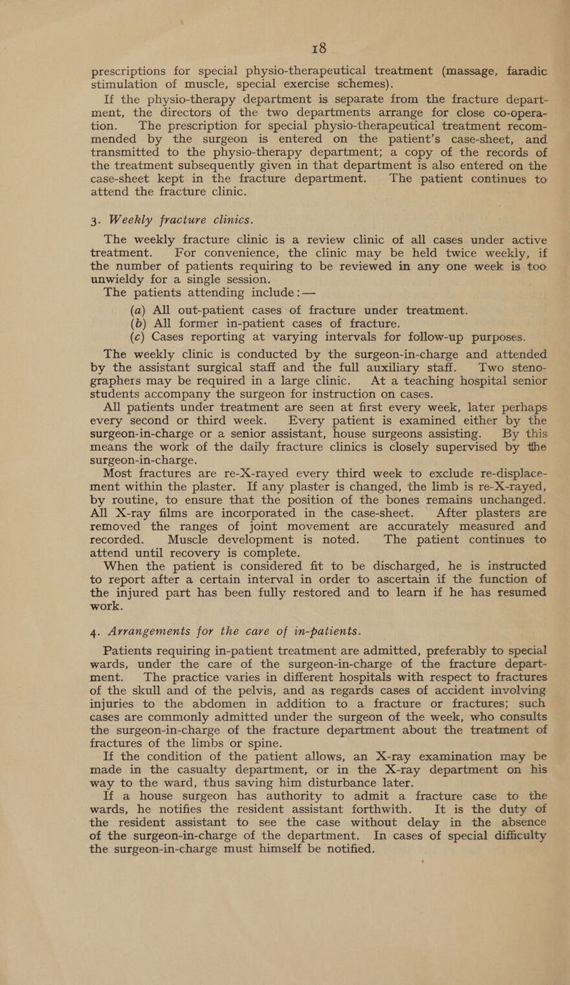 prescriptions for special physio-therapeutical treatment (massage, faradic stimulation of muscle, special exercise schemes). If the physio-therapy department is separate from the fracture depart- ment, the directors of the two departments arrange for close co-opera- tion. The prescription for special physio-therapeutical treatment recom- mended by the surgeon is entered on the patient’s case-sheet, and transmitted to the physio-therapy department; a copy of the records of the treatment subsequently given in that department is also entered on the case-sheet kept in the fracture department. The patient continues to attend the fracture clinic. 3. Weekly fracture clinics. The weekly fracture clinic is a review clinic of all cases under active treatment. For convenience, the clinic may be held twice weekly, if the number of patients requiring to be reviewed in any one week is too unwieldy for a single session. The patients attending include :— (a) All out-patient cases of fracture under treatment. (b) All former in-patient cases of fracture. (c) Cases reporting at varying intervals for follow-up purposes. The weekly clinic is conducted by the surgeon-in-charge and attended by the assistant surgical staff and the full auxiliary staff. Two steno- graphers may be required in a large clinic. At a teaching hospital senior students accompany the surgeon for instruction on cases. All patients under treatment are seen at first every week, later perhaps every second or third week. Every patient is examined either by the surgeon-in-charge or a senior assistant, house surgeons assisting. By this means the work of the daily fracture clinics is closely supervised by the surgeon-in-charge. Most fractures are re-X-rayed every third week to exclude re-displace- ment within the plaster. If any plaster is changed, the limb is re-X-rayed, by routine, to ensure that the position of the bones remains unchanged. All X-ray films are incorporated in the case-sheet. After plasters are removed the ranges of joint movement are accurately measured and recorded. Muscle development is noted. The patient continues to attend until recovery is complete. When the patient is considered fit to be discharged, he is instructed to report after a certain interval in order to ascertain if the function of the injured part has been fully restored and to learn if he has resumed work. 4. Arrangements for the care of in-patients. Patients requiring in-patient treatment are admitted, preferably to special wards, under the care of the surgeon-in-charge of the fracture depart- ment. The practice varies in different hospitals with respect to fractures of the skull and of the pelvis, and as regards cases of accident involving injuries to the abdomen in addition to a fracture or fractures; such cases are commonly admitted under the surgeon of the week, who consults the surgeon-in-charge of the fracture department about the treatment of fractures of the limbs or spine. If the condition of the patient allows, an X-ray examination may be made in the casualty department, or in the X-ray department on his way to the ward, thus saving him disturbance later. If a house surgeon has authority to admit a fracture case to the wards, he notifies the resident assistant forthwith. It is the duty of the resident assistant to see the case without delay in the absence of the surgeon-in-charge of the department. In cases of special difficulty the surgeon-in-charge must himself be notified. 6