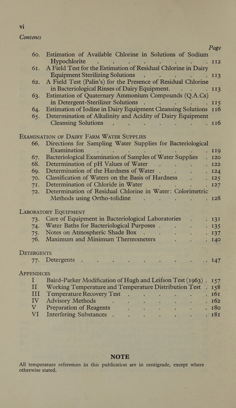 60. 61. 62. 63. 64. 65. Estimation of Available Chlorine in Solutions of Sodium Hypochlorite A Field Test for the Estimation of Residual Chlorine i in Dairy Equipment Sterilizing Solutions A Field Test (Palin’s) for the Presence of Residual Chlorine in Bacteriological Rinses of Dairy Equipment. Estimation of Quaternary Ammonium Compounds (Q. A. Cs) in Detergent-Sterilizer Solutions Estimation of Iodine in Dairy Equipment Cleansing Solutions Determination of Alkalinity and bite of cis ase ee Cleansing Solutions 66. 67. 68. 69. 70. 7a ee Directions for Sampling Water Supplies for Bacteriological Examination Bacteriological Examination of Samples of Water Supplies Determination of pH Values of Water : Determination of the Hardness of Water . Classification of Waters on the Basis of Hardness Determination of Chloride in Water : Determination of Residual Chlorine in Water: Colorimetric Methods using Ortho-tolidine 73. Care of Equipment in Bacteriological Laboratories 74. Water Baths for Bacteriological Purposes . 75. Notes on Atmospheric Shade Box 76. Maximum and Minimum Thermometers DETERGENTS 77. Detergents APPENDICES I Baird-Parker Modification of Hugh and Leifson Test (1963) . II Working Temperature and Temperature Distribution Test III ‘Temperature Recovery Test IV Advisory Methods V ‘Preparation of Reagents VI Interfering Substances NOTE Page 112 113 113 116 157