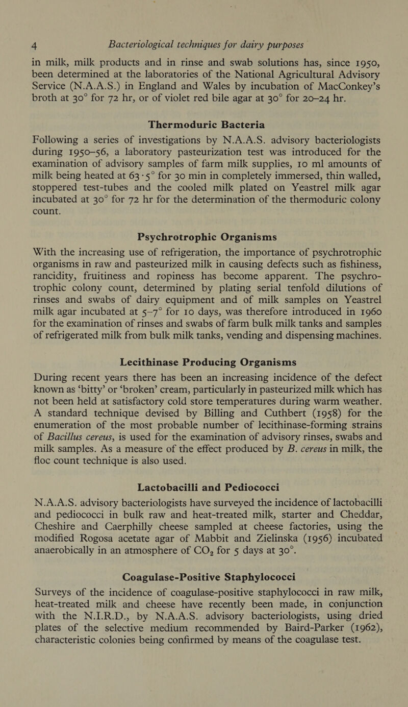 in milk, milk products and in rinse and swab solutions has, since 1950, been determined at the laboratories of the National Agricultural Advisory Service (N.A.A.S.) in England and Wales by incubation of MacConkey’s broth at 30° for 72 hr, or of violet red bile agar at 30° for 20-24 hr. Thermoduric Bacteria Following a series of investigations by N.A.A.S. advisory bacteriologists during 1950-56, a laboratory pasteurization test was introduced for the examination of advisory samples of farm milk supplies, Io ml amounts of milk being heated at 63-5° for 30 min in completely immersed, thin walled, stoppered test-tubes and the cooled milk plated on Yeastrel milk agar incubated at 30° for 72 hr for the determination of the thermoduric colony count. Psychrotrophic Organisms With the increasing use of refrigeration, the importance of psychrotrophic organisms in raw and pasteurized milk in causing defects such as fishiness, rancidity, fruitiness and ropiness has become apparent. The psychro- trophic colony count, determined by plating serial tenfold dilutions of rinses and swabs of dairy equipment and of milk samples on Yeastrel milk agar incubated at 5—7° for 10 days, was therefore introduced in 1960 for the examination of rinses and swabs of farm bulk milk tanks and samples . of refrigerated milk from bulk milk tanks, vending and dispensing machines. Lecithinase Producing Organisms During recent years there has been an increasing incidence of the defect known as ‘bitty’ or ‘broken’ cream, particularly in pasteurized milk which has not been held at satisfactory cold store temperatures during warm weather. A standard technique devised by Billing and Cuthbert (1958) for the enumeration of the most probable number of lecithinase-forming strains of Bacillus cereus, is used for the examination of advisory rinses, swabs and milk samples. As a measure of the effect produced by B. cereus in milk, the floc count technique is also used. Lactobacilli and Pediococci N.A.A.S. advisory bacteriologists have surveyed the incidence of lactobacilli and pediococci in bulk raw and heat-treated milk, starter and Cheddar, Cheshire and Caerphilly cheese sampled at cheese factories, using the modified Rogosa acetate agar of Mabbit and Zielinska (1956) incubated anaerobically in an atmosphere of CO, for 5 days at 30°. Coagulase-Positive Staphylococci Surveys of the incidence of coagulase-positive staphylococci in raw milk, heat-treated milk and cheese have recently been made, in conjunction with the N.I.R.D., by N.A.A.S. advisory bacteriologists, using dried plates of the selective medium recommended by Baird-Parker (1962), characteristic colonies being confirmed by means of the coagulase test.