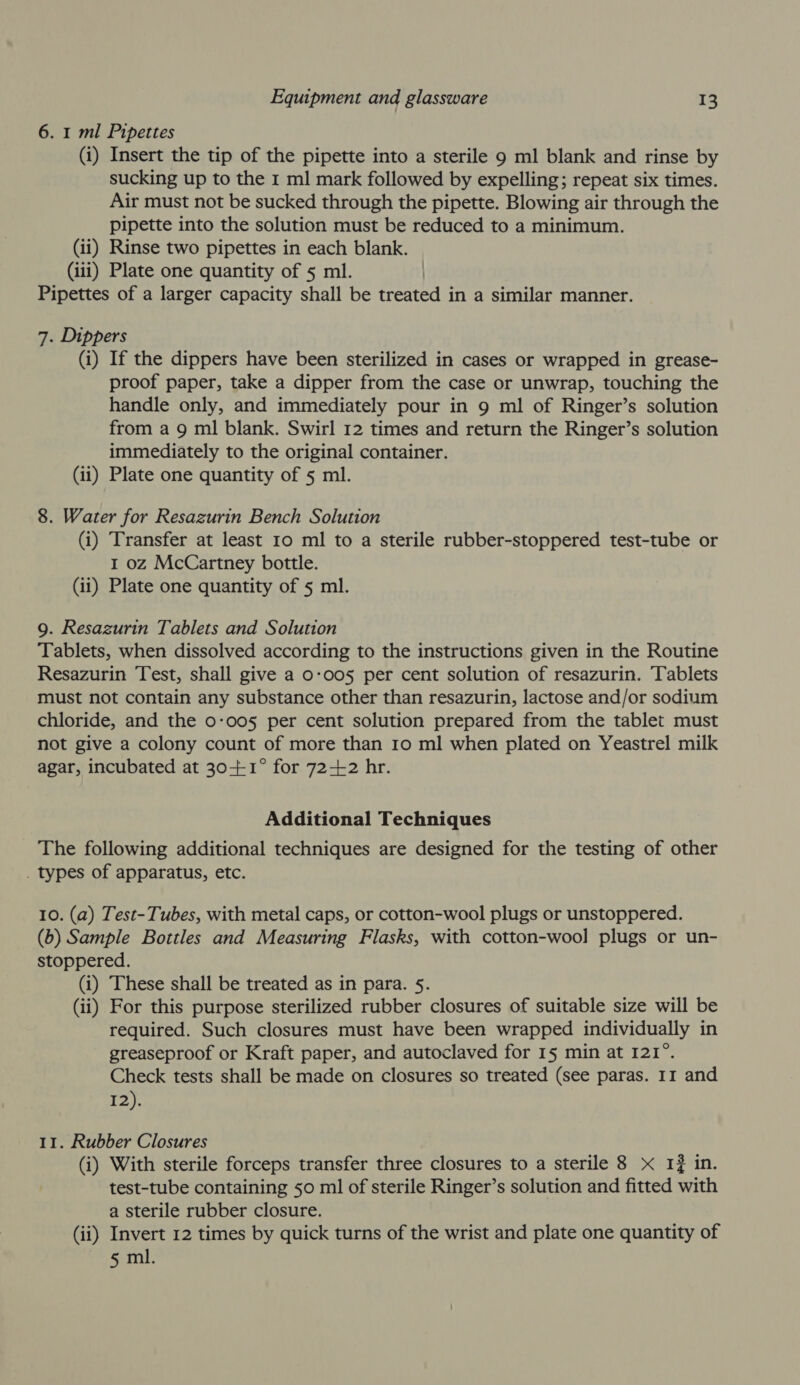 6. 1 ml Pipettes (i) Insert the tip of the pipette into a sterile 9 ml blank and rinse by sucking up to the 1 ml mark followed by expelling; repeat six times. Air must not be sucked through the pipette. Blowing air through the pipette into the solution must be reduced to a minimum. (ii) Rinse two pipettes in each blank. (iii) Plate one quantity of 5 ml. Pipettes of a larger capacity shall be treated in a similar manner. 7. Dippers (i) If the dippers have been sterilized in cases or wrapped in grease- proof paper, take a dipper from the case or unwrap, touching the handle only, and immediately pour in 9 ml of Ringer’s solution from a 9 ml blank. Swirl 12 times and return the Ringer’s solution immediately to the original container. (ii) Plate one quantity of 5 ml. 8. Water for Resazurin Bench Solution (i) Transfer at least 10 ml to a sterile rubber-stoppered test-tube or 1 oz McCartney bottle. (ii) Plate one quantity of 5 ml. 9. Resazurin Tablets and Solution Tablets, when dissolved according to the instructions given in the Routine Resazurin Test, shall give a 0-005 per cent solution of resazurin. Tablets must not contain any substance other than resazurin, lactose and/or sodium chloride, and the 0-005 per cent solution prepared from the tablet must not give a colony count of more than 10 ml when plated on Yeastrel milk agar, incubated at 30-++1° for 72-12 hr. Additional Techniques _ The following additional techniques are designed for the testing of other . types of apparatus, etc. 10. (a) Test-Tubes, with metal caps, or cotton-wool plugs or unstoppered. (b) Sample Bottles and Measuring Flasks, with cotton-wool plugs or un- stoppered. (i) These shall be treated as in para. 5. (ii) For this purpose sterilized rubber closures of suitable size will be required. Such closures must have been wrapped individually in greaseproof or Kraft paper, and autoclaved for 15 min at 121°. Check tests shall be made on closures so treated (see paras. 11 and I2). 11. Rubber Closures (i) With sterile forceps transfer three closures to a sterile 8 x I} in. test-tube containing 50 ml of sterile Ringer’s solution and fitted with a sterile rubber closure. (ii) Invert 12 times by quick turns of the wrist and plate one quantity of 5 ml.