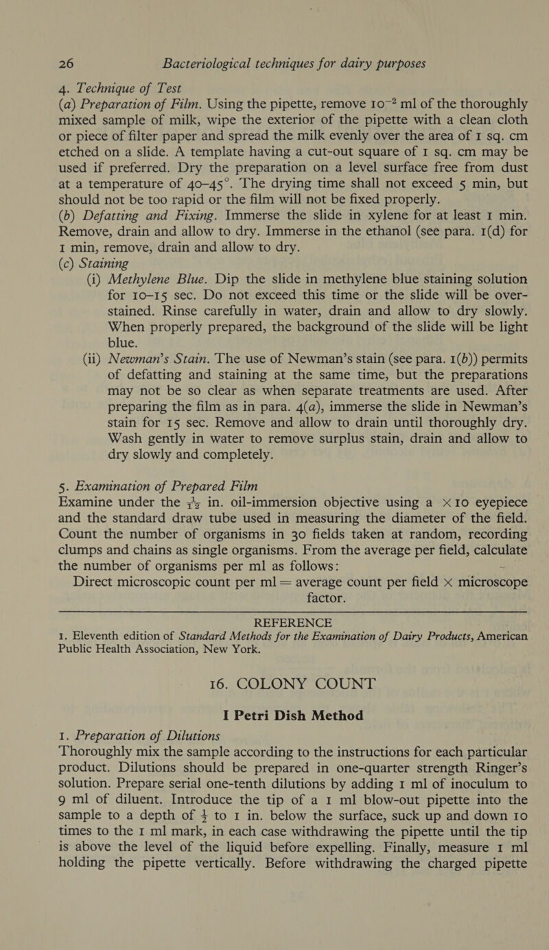 4. Technique of Test (a) Preparation of Film. Using the pipette, remove 1o~? ml of the thoroughly mixed sample of milk, wipe the exterior of the pipette with a clean cloth or piece of filter paper and spread the milk evenly over the area of I sq. cm etched on a slide. A template having a cut-out square of I sq. cm may be used if preferred. Dry the preparation on a level surface free from dust at a temperature of 40-45°. The drying time shall not exceed 5 min, but should not be too rapid or the film will not be fixed properly. (b) Defatting and Fixing. Immerse the slide in xylene for at least 1 min. Remove, drain and allow to dry. Immerse in the ethanol (see para. 1(d) for I min, remove, drain and allow to dry. (c) Staining (i) Methylene Blue. Dip the slide in methylene blue staining solution for 10-15 sec. Do not exceed this time or the slide will be over- stained. Rinse carefully in water, drain and allow to dry slowly. When properly prepared, the background of the slide will be light blue. (ii) Newman’s Stain. The use of Newman’s stain (see para. 1(b)) permits of defatting and staining at the same time, but the preparations may not be so clear as when separate treatments are used. After preparing the film as in para. 4(a@), immerse the slide in Newman’s stain for 15 sec. Remove and allow to drain until thoroughly dry. Wash gently in water to remove surplus stain, drain and allow to dry slowly and completely. 5. Examination of SALES Film Examine under the ; in. oil-immersion objective using a x10 eyepiece and the standard draw tube used in measuring the diameter of the field. Count the number of organisms in 30 fields taken at random, recording clumps and chains as single organisms. From the average per field, calculate the number of organisms per ml as follows: Direct microscopic count per ml = average count per field x microscope factor. REFERENCE 1. Eleventh edition of Standard Methods for the Examination of Dairy Products, iwnccah Public Health Association, New York. 16. COLONY COUNT I Petri Dish Method 1. Preparation of Dilutions Thoroughly mix the sample according to the instructions for each particular product. Dilutions should be prepared in one-quarter strength Ringer’s solution. Prepare serial one-tenth dilutions by adding 1 ml of inoculum to 9 ml of diluent. Introduce the tip of a 1 ml blow-out pipette into the sample to a depth of 4 to 1 in. below the surface, suck up and down 10 times to the 1 ml mark, in each case withdrawing the pipette until the tip is above the level of the liquid before expelling. Finally, measure 1 ml holding the pipette vertically. Before withdrawing the charged pipette