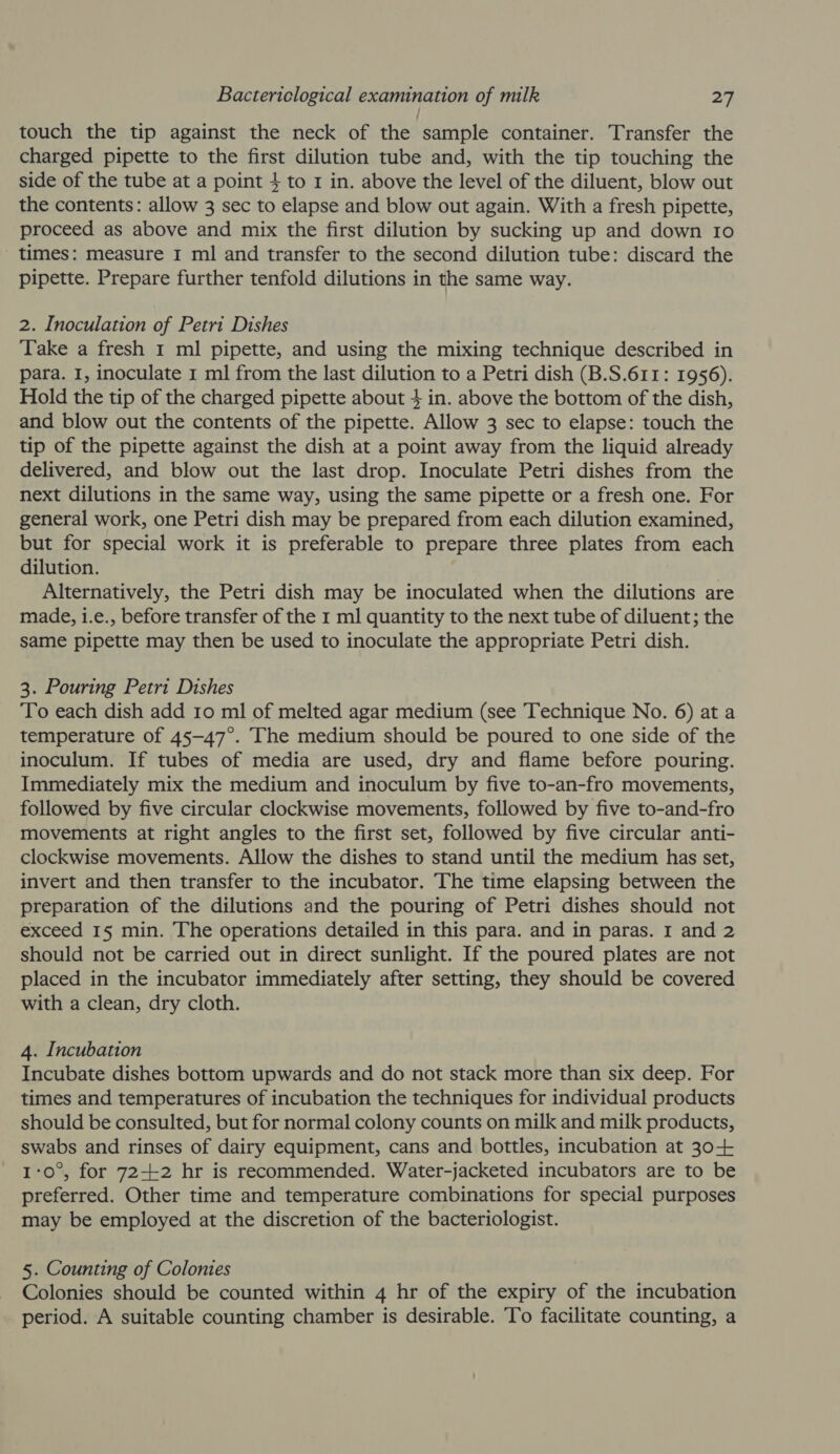 touch the tip against the neck of the sample container. Transfer the charged pipette to the first dilution tube and, with the tip touching the side of the tube at a point 4 to 1 in. above the level of the diluent, blow out the contents: allow 3 sec to elapse and blow out again. With a fresh pipette, proceed as above and mix the first dilution by sucking up and down 10 times: measure I ml and transfer to the second dilution tube: discard the pipette. Prepare further tenfold dilutions in the same way. 2. Inoculation of Petri Dishes Take a fresh 1 ml pipette, and using the mixing technique described in para. I, inoculate 1 ml from the last dilution to a Petri dish (B.S.611: 1956). Hold the tip of the charged pipette about 4 in. above the bottom of the dish, and blow out the contents of the pipette. Allow 3 sec to elapse: touch the tip of the pipette against the dish at a point away from the liquid already delivered, and blow out the last drop. Inoculate Petri dishes from the next dilutions in the same way, using the same pipette or a fresh one. For general work, one Petri dish may be prepared from each dilution examined, but for special work it is preferable to prepare three plates from each dilution. | Alternatively, the Petri dish may be inoculated when the dilutions are made, i.e., before transfer of the 1 ml quantity to the next tube of diluent; the same pipette may then be used to inoculate the appropriate Petri dish. 3. Pouring Petri Dishes To each dish add 10 ml of melted agar medium (see Technique No. 6) at a temperature of 45-47°. The medium should be poured to one side of the inoculum. If tubes of media are used, dry and flame before pouring. Immediately mix the medium and inoculum by five to-an-fro movements, followed by five circular clockwise movements, followed by five to-and-fro movements at right angles to the first set, followed by five circular anti- clockwise movements. Allow the dishes to stand until the medium has set, invert and then transfer to the incubator. The time elapsing between the preparation of the dilutions and the pouring of Petri dishes should not exceed 15 min. The operations detailed in this para. and in paras. I and 2 should not be carried out in direct sunlight. If the poured plates are not placed in the incubator immediately after setting, they should be covered with a clean, dry cloth. 4. Incubation Incubate dishes bottom upwards and do not stack more than six deep. For times and temperatures of incubation the techniques for individual products should be consulted, but for normal colony counts on milk and milk products, swabs and rinses of dairy equipment, cans and bottles, incubation at 30+ 1:0°, for 72-2 hr is recommended. Water-jacketed incubators are to be preferred. Other time and temperature combinations for special purposes may be employed at the discretion of the bacteriologist. 5. Counting of Colonies Colonies should be counted within 4 hr of the expiry of the incubation period. A suitable counting chamber is desirable. To facilitate counting, a