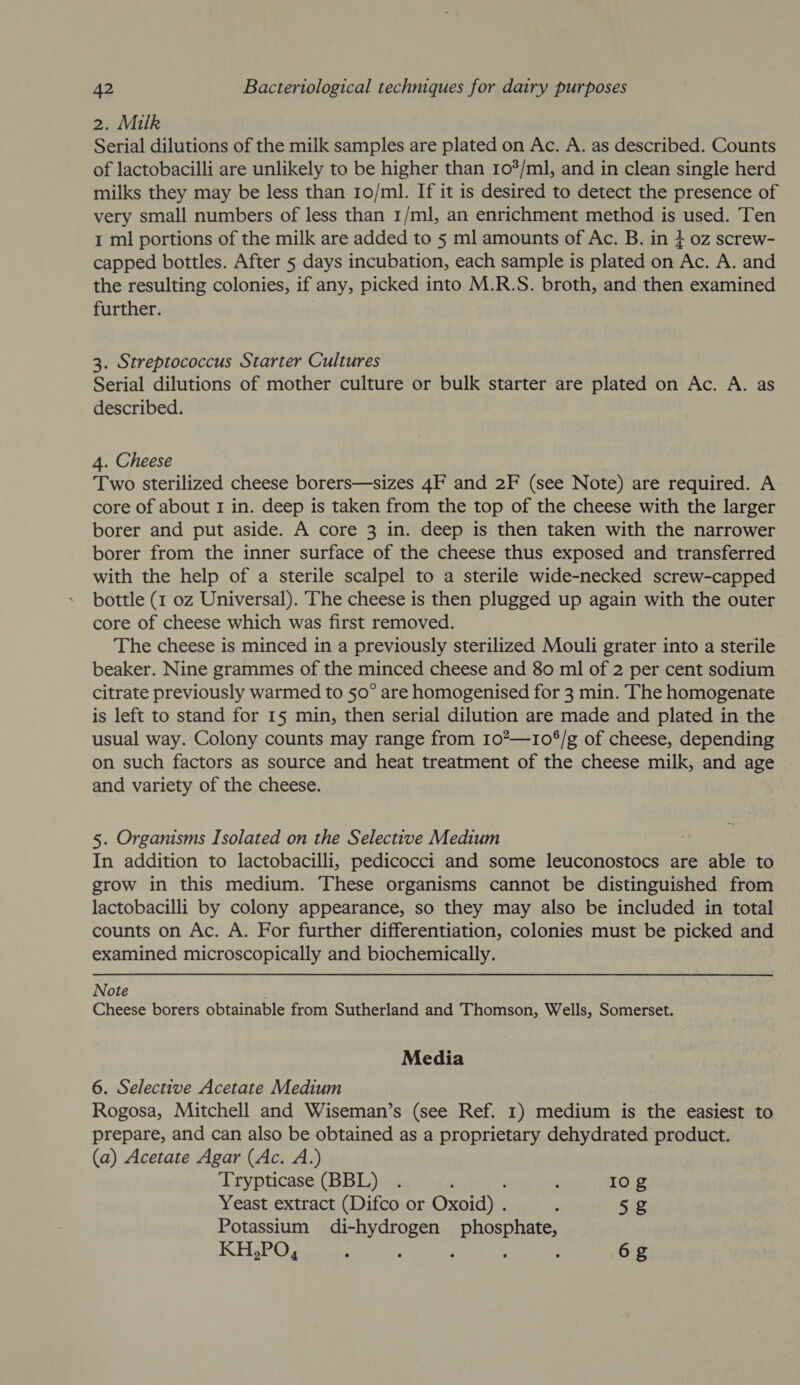 2. Milk Serial dilutions of the milk samples are plated on Ac. A. as described. Counts of lactobacilli are unlikely to be higher than 10/ml, and in clean single herd milks they may be less than 10/ml. If it is desired to detect the presence of very small numbers of less than 1/ml, an enrichment method is used. Ten 1 ml portions of the milk are added to 5 ml amounts of Ac. B. in } oz screw- capped bottles. After 5 days incubation, each sample is plated on Ac. A. and the resulting colonies, if any, picked into M.R.S. broth, and then examined further. 3. Streptococcus Starter Cultures Serial dilutions of mother culture or bulk starter are plated on Ac. A. as described. 4. Cheese Two sterilized cheese borers—sizes 4F and 2F (see Note) are required. A core of about 1 in. deep is taken from the top of the cheese with the larger borer and put aside. A core 3 in. deep is then taken with the narrower borer from the inner surface of the cheese thus exposed and transferred with the help of a sterile scalpel to a sterile wide-necked screw-capped bottle (1 oz Universal). The cheese is then plugged up again with the outer core of cheese which was first removed. The cheese is minced in a previously sterilized Mouli grater into a sterile beaker. Nine grammes of the minced cheese and 80 ml of 2 per cent sodium citrate previously warmed to 50° are homogenised for 3 min. The homogenate is left to stand for 15 min, then serial dilution are made and plated in the usual way. Colony counts may range from 102—10°/g of cheese, depending on such factors as source and heat treatment of the cheese milk, and age and variety of the cheese. 5. Organisms Isolated on the Selective Medium : In addition to lactobacilli, pedicocci and some leuconostocs are able to grow in this medium. These organisms cannot be distinguished from lactobacilli by colony appearance, so they may also be included in total counts on Ac. A. For further differentiation, colonies must be picked and examined microscopically and biochemically. Note Cheese borers obtainable from Sutherland and Thomson, Wells, Somerset. Media 6. Selective Acetate Medium Rogosa, Mitchell and Wiseman’s (see Ref. 1) medium is the easiest to prepare, and can also be obtained as a proprietary dehydrated product. (a) Acetate Agar (Ac. A.) Trypticase (BBL) . ‘ 10g Yeast extract (Difco or Oxoid) . ; 5zZ Potassium di-hydrogen phosphate, KH,PO, : : : , ; 6g