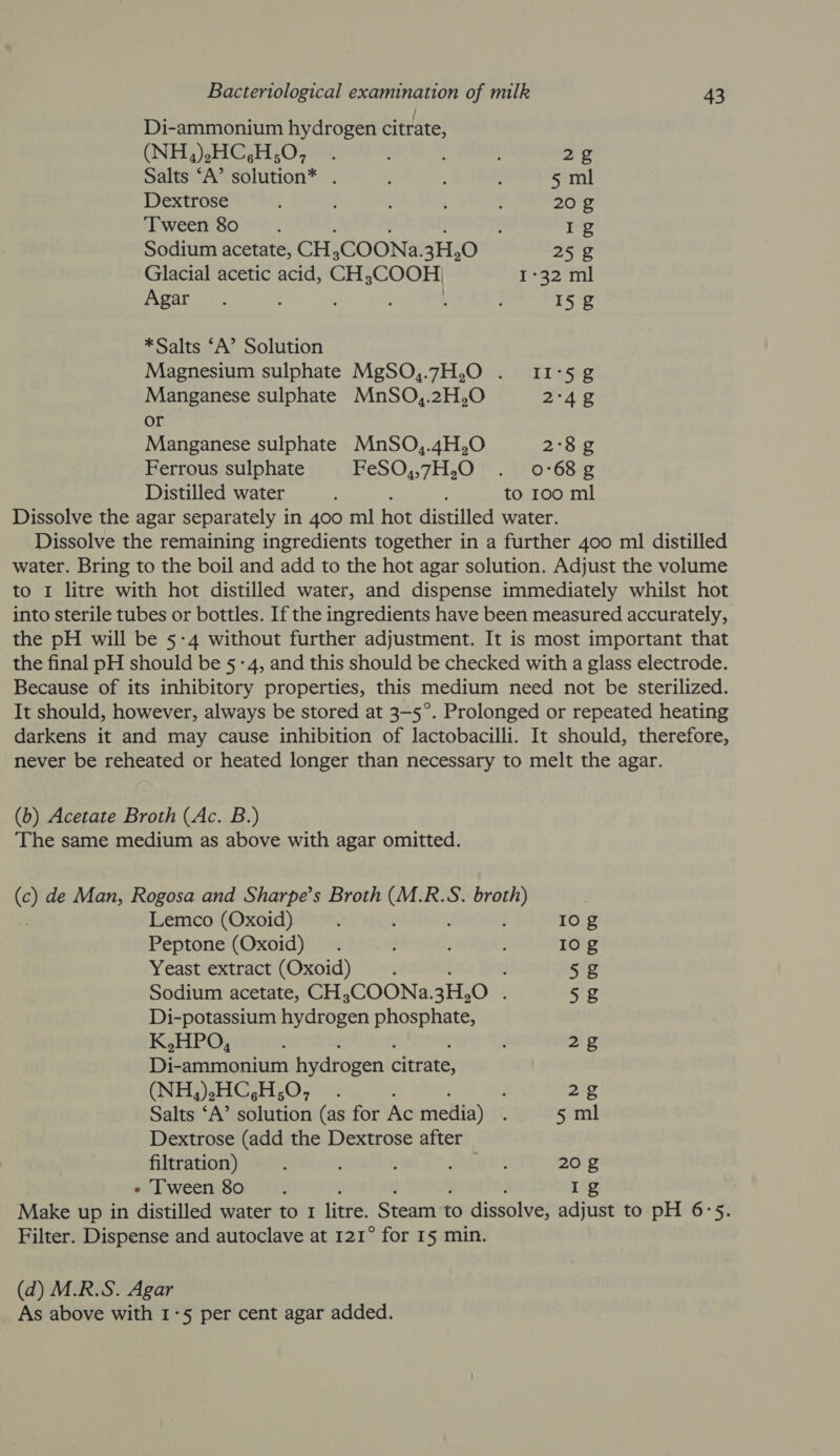 Di-ammonium hydrogen citrate, (NEG) HCHO : { 2g Salts ‘A’ solution* . : : : 5 ml Dextrose . : : : ; 20 g ‘Tween 80 ; : Ig Sodium acetate, CH ;COONa. 3H,O 25 2g Glacial acetic acid, CH 3COOH, 132) mil Agar. 3 I§g *Salts ‘A’ Solution Magnesium sulphate MgSO,.7H,O . 11°52 Manganese sulphate MnSO,.2H,O 2°42 or Manganese sulphate MnSO,.4H,O 2°8¢g Ferrous sulphate FeSO,,7H,O§ ..(. 068-2 Distilled water ; to 100 ml Dissolve the agar separately i in 400 ml hot distilled water. Dissolve the remaining ingredients together in a further 400 ml distilled water. Bring to the boil and add to the hot agar solution. Adjust the volume to 1 litre with hot distilled water, and dispense immediately whilst hot into sterile tubes or bottles. If the ingredients have been measured accurately, the pH will be 5-4 without further adjustment. It is most important that the final pH should be 5-4, and this should be checked with a glass electrode. Because of its inhibitory properties, this medium need not be sterilized. It should, however, always be stored at 3—5°. Prolonged or repeated heating darkens it and may cause inhibition of lactobacilli. It should, therefore, never be reheated or heated longer than necessary to melt the agar. (b) Acetate Broth (Ac. B.) The same medium as above with agar omitted. (©) de Man, Rogosa and Sharpe’s Broth ee R.S. ce Lemco (Oxoid) ; Io g Peptone (Oxoid) . Io g Yeast extract (Oxoid) 5g Sodium acetate, CH,COONa. 3H,0 . 5g Di-potassium hydrogen phosphate, K,HPO, . 2g Di-ammonium hydrogen citrate, (NH,).HC,H;O, . 2g Salts ‘A’ solution (as for Ac metiia) 5 ml Dextrose (add the Dextrose after filtration) : SRL 20 g « Tween 80. Ig Make up in distilled water to 1 litre. Steam to dissolve, adjust to pH 6°5. Filter. Dispense and autoclave at 121° for 15 min. (d) M.R.S. Agar As above with 1°5 per cent agar added.