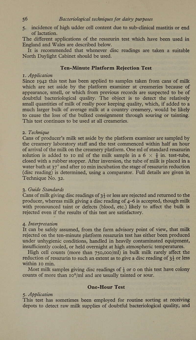 5. incidence of high udder cell content due to sub-clinical mastitis or end of lactation. The different applications of the resazurin test which have been used in England and Wales are described below. It is recommended that whenever disc readings are taken a suitable North Daylight Cabinet should be used. Ten-Minute Platform Rejection Test 1. Application Since 1942 this test has been applied to samples taken from cans of milk which are set aside by the platform examiner at creameries because of appearance, smell, or which from previous records are suspected to be of doubtful bacteriological quality. The object is to detect the relatively small quantities of milk of really poor keeping quality, which, if added to a much larger bulk of average milk at a country creamery, would be likely to cause the loss of the bulked consignment through souring or tainting. This test continues to be used at all creameries. 2. Technique Cans of producer’s milk set aside by the platform examiner are sampled by the creamery laboratory staff and the test commenced within half an hour of arrival of the milk on the creamery platform. One ml of standard resazurin solution is added to 10 ml of the milk sample in a 6 x # in. test-tube, closed with a rubber stopper. After inversion, the tube of milk is placed in a water bath at 37° and after 10 min incubation the stage of resazurin reduction (disc reading) is determined, using a comparator. Full details are given in Technique No. 32. 3. Guide Standards Cans of milk giving disc readings of 34 or less are rejected and returned to the producer, whereas milk giving a disc reading of 4-6 is accepted, though milk with pronounced taint or defects (blood, etc.) likely to affect the bulk is rejected even if the results of this test are satisfactory. 4. Interpretation . It can be safely assumed, from the farm advisory point of view, that milk rejected on the ten-minute platform resazurin test has either been produced under unhygienic conditions, handled in heavily contaminated equipment, insufficiently cooled, or held overnight at high atmospheric temperatures. High cell counts (more than 750,000/ml) in bulk milk rarely affect the reduction of resazurin to such an extent as to give a disc reading of 34 or less within 10 min. Most milk samples giving disc readings of $ or o on this test have colony counts of more than 108/ml and are usually tainted or sour. . One-Hour Test 5. Application This test has sometimes been employed for routine sorting at receiving depots to detect raw milk supplies of doubtful bacteriological quality, and