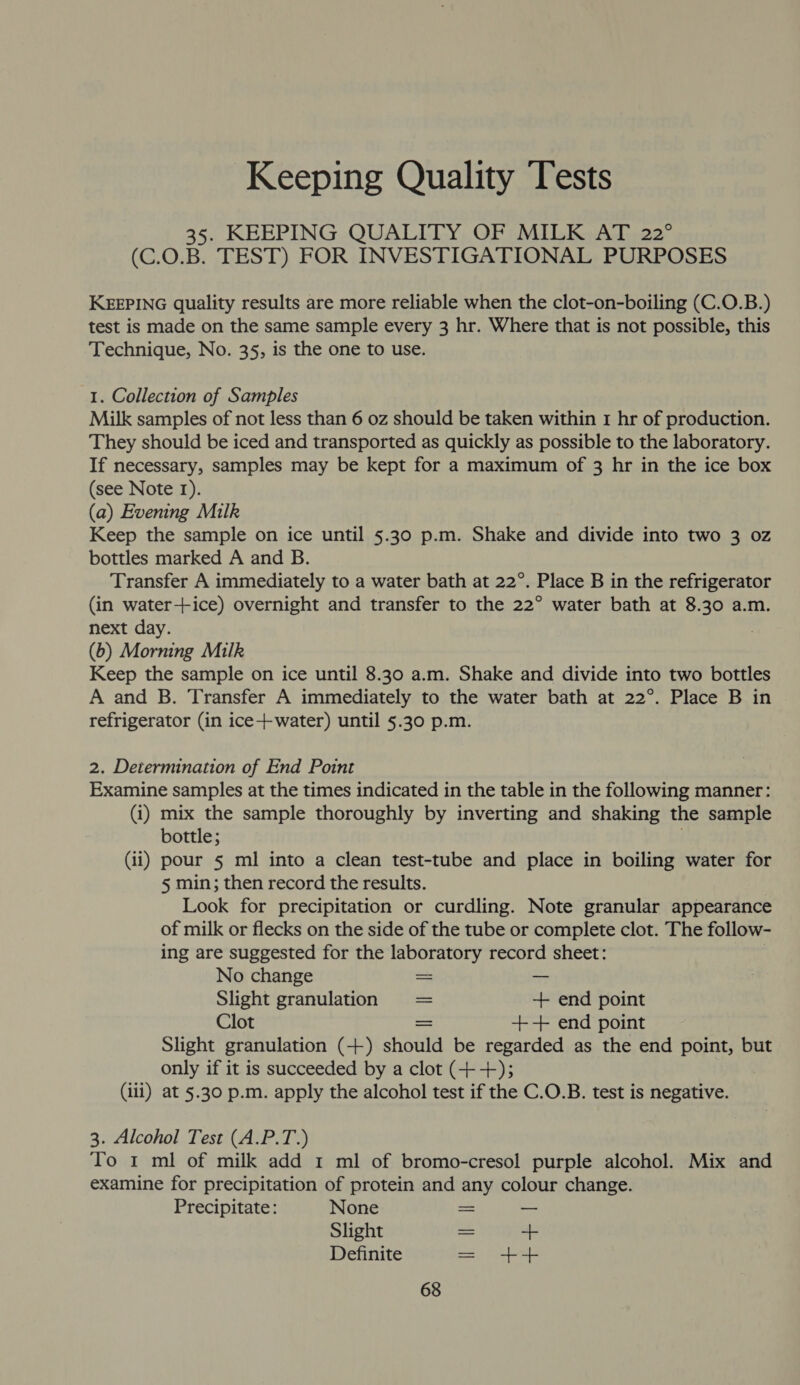 Keeping Quality Tests 35. KEEPING QUALITY OF MILK AT 22° (C.0.B. TEST) FOR INVESTIGATIONAL PURPOSES KEEPING quality results are more reliable when the clot-on-boiling (C.O.B.) test is made on the same sample every 3 hr. Where that is not possible, this Technique, No. 35, is the one to use. 1. Collection of Samples Milk samples of not less than 6 oz should be taken within 1 hr of production. They should be iced and transported as quickly as possible to the laboratory. If necessary, samples may be kept for a maximum of 3 hr in the ice box (see Note 1). (a) Evening Milk Keep the sample on ice until 5.30 p.m. Shake and divide into two 3 oz bottles marked A and B. Transfer A immediately to a water bath at 22°. Place B in the refrigerator (in water++ice) overnight and transfer to the 22° water bath at 8.30 a.m. next day. . (6b) Morning Milk Keep the sample on ice until 8.30 a.m. Shake and divide into two bottles A and B. Transfer A immediately to the water bath at 22°. Place B in refrigerator (in ice-+water) until 5.30 p.m. 2. Determination of End Point Examine samples at the times indicated in the table in the following manner: (1) mix the sample thoroughly by inverting and shaking the sample bottle; (ii) pour 5 ml into a clean test-tube and place in boiling water for 5 min; then record the results. Look for precipitation or curdling. Note granular appearance of milk or flecks on the side of the tube or complete clot. The follow- ing are suggested for the laboratory record sheet: No change a Slight granulation = + end point Clot = +-++ end point Slight granulation (+) should be regarded as the end point, but only if it is succeeded by a clot (++); (iii) at 5.30 p.m. apply the alcohol test if the C.O.B. test is negative. 3. Alcohol Test (A.P.T.) To 1 ml of milk add 1 ml of bromo-cresol purple alcohol. Mix and examine for precipitation of protein and any colour change. Precipitate: None so — Slight = 4 Definite = ++
