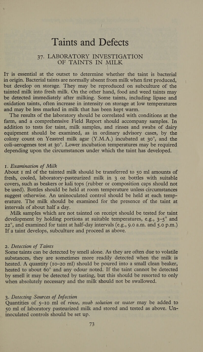 Taints and Defects 37. LABORATORY INVESTIGATION OF TAINTS IN MILK IT is essential at the outset to determine whether the taint is bacterial in origin. Bacterial taints are normally absent from milk when first produced, but develop on storage. They may be reproduced on subculture of the tainted milk into fresh milk. On the other hand, food and weed taints may be detected immediately after milking. Some taints, including lipase and oxidation taints, often increase in intensity on storage at low temperatures and may be less marked in milk that has been kept warm. The results of the laboratory should be correlated with conditions at the farm, and a comprehensive Field Report should accompany samples. In addition to tests for taint, milk samples, and rinses and swabs of dairy equipment should be examined, as in ordinary advisory cases, by the colony count on Yeastrel milk agar (Y.M.A.) incubated at 30°, and the coli-aerogenes test at 30°. Lower incubation temperatures may be required depending upon the circumstances under which the taint has developed. 1. Examination of Milk About 1 ml of the tainted milk should be transferred to 50 ml amounts of fresh, cooled, laboratory-pasteurized milk in 3 oz bottles with suitable covers, such as beakers or kali tops (rubber or composition caps should not be used). Bottles should be held at room temperature unless circumstances suggest otherwise. An uninoculated control should be held at each temp- erature. The milk should be examined for the presence of the taint at intervals of about half a day. _ Milk samples which are not tainted on receipt should be tested for taint development by holding portions at suitable temperatures, e.g., 3-5° and 22°, and examined for taint at half-day intervals (e.g., 9.0 a.m. and 5.0 p.m.) If a taint develops, subculture and proceed as above. 2. Detection of Taints Some taints can be detected by smell alone. As they are often due to volatile substances, they are sometimes more readily detected when the milk is heated. A quantity (10-20 ml) should be poured into a small clean beaker, heated to about 60° and any odour noted. If the taint cannot be detected by smell it may be detected by tasting, but this should be resorted to only when absolutely necessary and the milk should not be swallowed. 3. Detecting Sources of Infection Quantities of 5-10 ml of rinse, swab solution or water may be added to 50 ml of laboratory pasteurized milk and stored and tested as above. Un- inoculated controls should be set up. fe