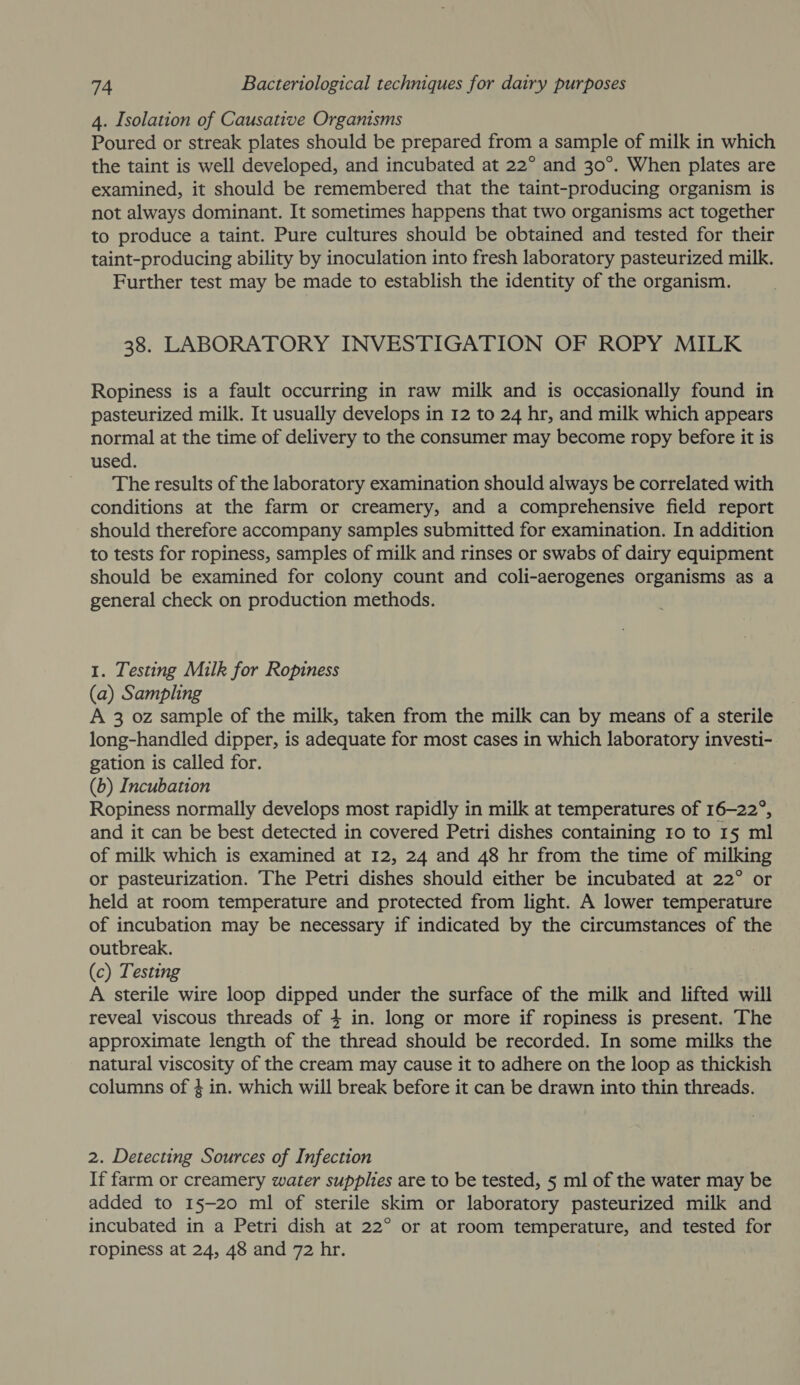 4. Isolation of Causative Organisms Poured or streak plates should be prepared from a sample of milk in which the taint is well developed, and incubated at 22° and 30°. When plates are examined, it should be remembered that the taint-producing organism is not always dominant. It sometimes happens that two organisms act together to produce a taint. Pure cultures should be obtained and tested for their taint-producing ability by inoculation into fresh laboratory pasteurized milk. Further test may be made to establish the identity of the organism. 38. LABORATORY INVESTIGATION OF ROPY MILK Ropiness is a fault occurring in raw milk and is occasionally found in pasteurized milk. It usually develops in 12 to 24 hr, and milk which appears normal at the time of delivery to the consumer may become ropy before it is used. The results of the laboratory examination should always be correlated with conditions at the farm or creamery, and a comprehensive field report should therefore accompany samples submitted for examination. In addition to tests for ropiness, samples of milk and rinses or swabs of dairy equipment should be examined for colony count and coli-aerogenes organisms as a general check on production methods. 1. Testing Milk for Ropiness (a) Sampling A 3 oz sample of the milk, taken from the milk can by means of a sterile long-handled dipper, is adequate for most cases in which laboratory investi- gation is called for. (b) Incubation Ropiness normally develops most rapidly in milk at temperatures of 16-22°, and it can be best detected in covered Petri dishes containing ro to 1§ ml of milk which is examined at 12, 24 and 48 hr from the time of milking or pasteurization. The Petri dishes should either be incubated at 22° or held at room temperature and protected from light. A lower temperature of incubation may be necessary if indicated by the circumstances of the outbreak. (c) Testing A sterile wire loop dipped under the surface of the milk and lifted will reveal viscous threads of 4 in. long or more if ropiness is present. The approximate length of the thread should be recorded. In some milks the natural viscosity of the cream may cause it to adhere on the loop as thickish columns of 4 in. which will break before it can be drawn into thin threads. 2. Detecting Sources of Infection If farm or creamery water supplies are to be tested, 5 ml of the water may be added to 15-20 ml of sterile skim or laboratory pasteurized milk and incubated in a Petri dish at 22° or at room temperature, and tested for ropiness at 24, 48 and 72 hr.