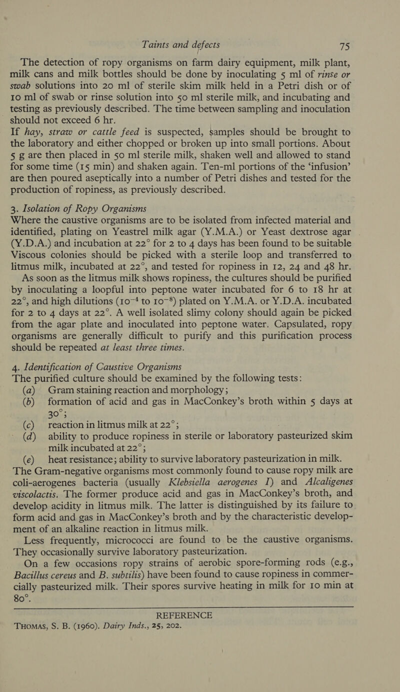 The detection of ropy organisms on farm dairy equipment, milk plant, milk cans and milk bottles should be done by inoculating 5 ml of rinse or swab solutions into 20 ml of sterile skim milk held in a Petri dish or of 10 ml of swab or rinse solution into 50 ml sterile milk, and incubating and testing as previously described. The time between sampling and inoculation _ should not exceed 6 hr. If hay, straw or cattle feed is suspected, samples should be brought to the laboratory and either chopped or broken up into small portions. About § g are then placed in 50 ml sterile milk, shaken well and allowed to stand for some time (15 min) and shaken again. Ten-ml portions of the ‘infusion’ are then poured aseptically into a number of Petri dishes and tested for the production of ropiness, as previously described. 3. Isolation of Ropy Organisms Where the caustive organisms are to be isolated from infected material and identified, plating on Yeastrel milk agar (Y.M.A.) or Yeast dextrose agar . (Y.D.A.) and incubation at 22° for 2 to 4 days has been found to be suitable Viscous colonies should be picked with a sterile loop and transferred to litmus milk, incubated at 22°, and tested for ropiness in 12, 24 and 48 hr. As soon as the litmus milk shows ropiness, the cultures should be purified by inoculating a loopful into peptone water incubated for 6 to 18 hr at 22°, and high dilutions (10-4 to 10~8) plated on Y.M.A. or Y.D.A. incubated for 2 to 4 days at 22°. A well isolated slimy colony should again be picked from the agar plate and inoculated into peptone water. Capsulated, ropy organisms are generally difficult to purify and this purification process should be repeated az least three times. 4. Identification of Caustive Organisms The purified culture should be examined by the following tests: (a) Gram staining reaction and morphology; (b) formation of acid and gas in MacConkey’s broth within 5 days at 30°; (c) reaction in litmus milk at 22°; (d) ability to produce ropiness in sterile or laboratory snes skim -milk incubated at 22°; (e) heat resistance; ability to survive laboratory pasteurization in milk. The Gram-negative organisms most commonly found to cause ropy milk are coli-aerogenes bacteria (usually Klebsiella aerogenes I) and Alcalgenes viscolactis. The former produce acid and gas in MacConkey’s broth, and develop acidity in litmus milk. The latter is distinguished by its failure to form acid and gas in MacConkey’s broth and by the characteristic develop- ment of an alkaline reaction in litmus milk. Less frequently, micrococci are found to be the caustive organisms. They occasionally survive laboratory pasteurization. On a few occasions ropy strains of aerobic spore-forming rods (e.g., Bacillus cereus and B. subtilis) have been found to cause ropiness in commer- cially pasteurized milk. Their spores survive heating in milk for Io min at 80°.  REFERENCE Tuomas, S. B. (1960). Dairy Inds., 25, 202.