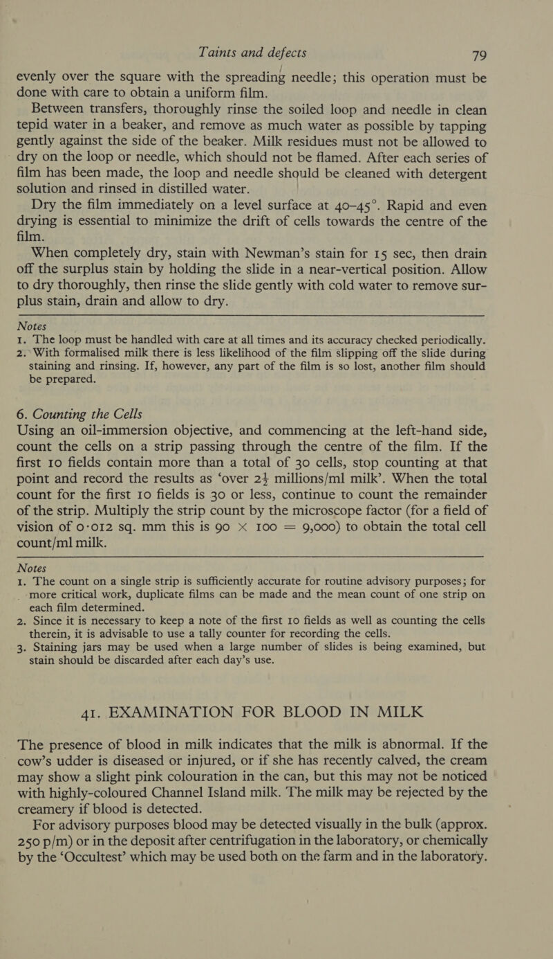 evenly over the square with the spreading needle; this operation must be done with care to obtain a uniform film. Between transfers, thoroughly rinse the soiled loop and needle in clean tepid water in a beaker, and remove as much water as possible by tapping gently against the side of the beaker. Milk residues must not be allowed to - dry on the loop or needle, which should not be flamed. After each series of film has been made, the loop and needle should be cleaned with detergent solution and rinsed in distilled water. | Dry the film immediately on a level surface at 40-45°. Rapid and even drying is essential to minimize the drift of cells towards the centre of the film. When completely dry, stain with Newman’s stain for 15 sec, then drain off the surplus stain by holding the slide in a near-vertical position. Allow to dry thoroughly, then rinse the slide gently with cold water to remove sur- plus stain, drain and allow to dry. Notes 1. The loop must be handled with care at all times and its accuracy checked periodically. 2.° With formalised milk there is less likelihood of the film slipping off the slide during staining and rinsing. If, however, any part of the film is so lost, another film should be prepared. 6. Counting the Cells Using an oil-immersion objective, and commencing at the left-hand side, count the cells on a strip passing through the centre of the film. If the first 10 fields contain more than a total of 30 cells, stop counting at that point and record the results as ‘over 24 millions/ml milk’. When the total count for the first ro fields is 30 or less, continue to count the remainder of the strip. Multiply the strip count by the microscope factor (for a field of vision of 0-012 sq. mm this is 90 X I00 = 9,000) to obtain the total cell count/ml milk. Notes 1. The count on a single strip is sufficiently accurate for routine advisory purposes; for _-more critical work, duplicate films can be made and the mean count of one strip on each film determined. 2. Since it is necessary to keep a note of the first 10 fields as well as counting the cells therein, it is advisable to use a tally counter for recording the cells. 3. Staining jars may be used when a large number of slides is being examined, but stain should be discarded after each day’s use. 41. EXAMINATION FOR BLOOD IN MILK The presence of blood in milk indicates that the milk is abnormal. If the cow’s udder is diseased or injured, or if she has recently calved, the cream may show a slight pink colouration in the can, but this may not be noticed with highly-coloured Channel Island milk. The milk may be rejected by the creamery if blood is detected. For advisory purposes blood may be detected visually in the bulk (approx. 250 p/m) or in the deposit after centrifugation in the laboratory, or chemically by the ‘Occultest’ which may be used both on the farm and in the laboratory.