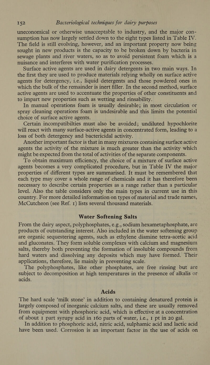 uneconomical or otherwise unacceptable to industry, and the major con- sumption has now largely settled down to the eight types listed in Table IV. The field is still evolving, however, and an important property now being sought in new products is the capacity to be broken down by bacteria in sewage plants and river waters, so as to avoid persistent foam which is a nuisance and interferes with water purification processes. Surface active agents are used in dairy detergents in two main ways. In the first they are used to produce materials relying wholly on surface active agents for detergency, i.e., liquid detergents and those powdered ones in which the bulk of the remainder is inert filler. In the second method, surface active agents are used to accentuate the properties of other constituents and to impart new properties such as wetting and rinsability. In manual operations foam is usually desirable; in most circulation or spray cleaning operations foam is undesirable and this limits the potential choice of surface active agents. Certain incompatibilties must also be avoided; undiluted hypochlorite will react with many surface-active agents in concentrated form, leading to a loss of both detergency and bactericidal activity. Another important factor is that in many mixtures containing surface active agents the activity of the mixture is much greater than the activity which might be expected from the total of activities of the separate components. To obtain maximum efficiency, the choice of a mixture of surface active agents becomes a very complicated procedure, but in Table IV the major properties of different types are summarised. It must be remembered that each type may cover a whole range of chemicals and it has therefore been necessary to describe certain properties as a range rather than a particular level. Also the table considers only the main types in current use in this country. For more detailed information on types of material and trade names, McCutcheon (see Ref. 1) lists several thousand materials. Water Softening Salts From the dairy aspect, polyphosphates, e.g., sodium hexametaphosphate, are products of outstanding interest. Also included in the water softening group are organic sequestering agents, such as ethylene diamine tetra-acetic acid and gluconates. They form soluble complexes with calcium and magnesium salts, thereby both preventing the formation of insoluble compounds from hard waters and dissolving any deposits which may have formed. Their applications, therefore, lie mainly in preventing scale. The polyphosphates, like other phosphates, are free rinsing but are subject to decomposition at high temperatures in the presence of alkalis or acids. Acids The hard scale ‘milk stone’ in addition to containing denatured protein is largely composed of inorganic calcium salts, and these are usually removed from equipment with phosphoric acid, which is effective at a concentration of about I part syrupy acid in 160 parts of water, i.e., I pt in 20 gal. _ In addition to phosphoric acid, nitric acid, sulphamic acid and lactic acid have been used. Corrosion is an important factor in the use of acids on
