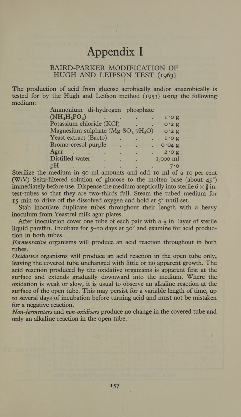 BAIRD-PARKER MODIFICATION OF HUGH AND LEIFSON TEST (1963) The production of acid from glucose aerobically and/or anaerobically is tested for by the Hugh and Leifson method (1953) using the following medium: Ammonium di-hydrogen phosphate (NH,H,PO,) ; ; I'og Potassium chloride (KCI) Or2ig Magnesium sulphate (Mg SO, 7H.0) 0-2 2 Yeast extract (Bacto) ‘ I:og Bromo-cresol purple : , ron O O42 Agar. : : : 230 2 Distilled eater : : 4 1,000 ml pH ; : : ‘ : eG Sterilize the medium in 90 ml amounts and add 10 ml of a Io per cent (W/V) Seitz-filtered solution of glucose to the molten base (about 45°) immediately before use. Dispense the medium aseptically into sterile 6 x 3 in. test-tubes so that they are two-thirds full. Steam the tubed medium for I5 min to drive off the dissolved oxygen and hold at 5° until set. Stab inoculate duplicate tubes throughout their length with a heavy inoculum from Yeastrel milk agar plates. After inoculation cover one tube of each pair with a 4 in. layer of sterile liquid paraffin. Incubate for 5—10 days at 30° and examine for acid produc- tion in both tubes. Fermentative organisms will produce an acid reaction throughout in both tubes. Oxidative organisms will produce an acid reaction in the open tube only, leaving the covered tube unchanged with little or no apparent growth. The acid reaction produced by the oxidative organisms is apparent first at the surface and extends gradually downward into the medium. Where the oxidation is weak or slow, it is usual to observe an alkaline reaction at the surface of the open tube. This may persist for a variable length of time, up to several days of incubation before turning acid and must not be mistaken for a negative reaction. Non-fermenters and non-oxidisers produce no change in the covered tube and only an alkaline reaction in the open tube.