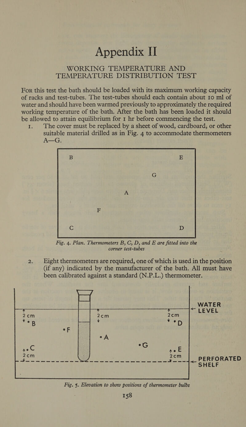 WORKING TEMPERATURE AND TEMPERATURE DISTRIBUTION TEST For this test the bath should be loaded with its maximum working capacity of racks and test-tubes. The test-tubes should each contain about Io ml of water and should have been warmed previously to approximately the required working temperature of the bath. After the bath has been loaded it should be allowed to attain equilibrium for 1 hr before commencing the test. 1. The cover must be replaced by a sheet of wood, cardboard, or other suitable material drilled as in Fig. 4 to accommodate thermometers A—G.  Fig. 4. Plan. Thermometers B, C, D, and E are fitted into the corner test-tubes 2. Eight thermometers are required, one of which is used in the position (if any) indicated by the manufacturer of the bath. All must have been calibrated against a standard (N.P.L.) thermometer. PERFORATED SHELF 