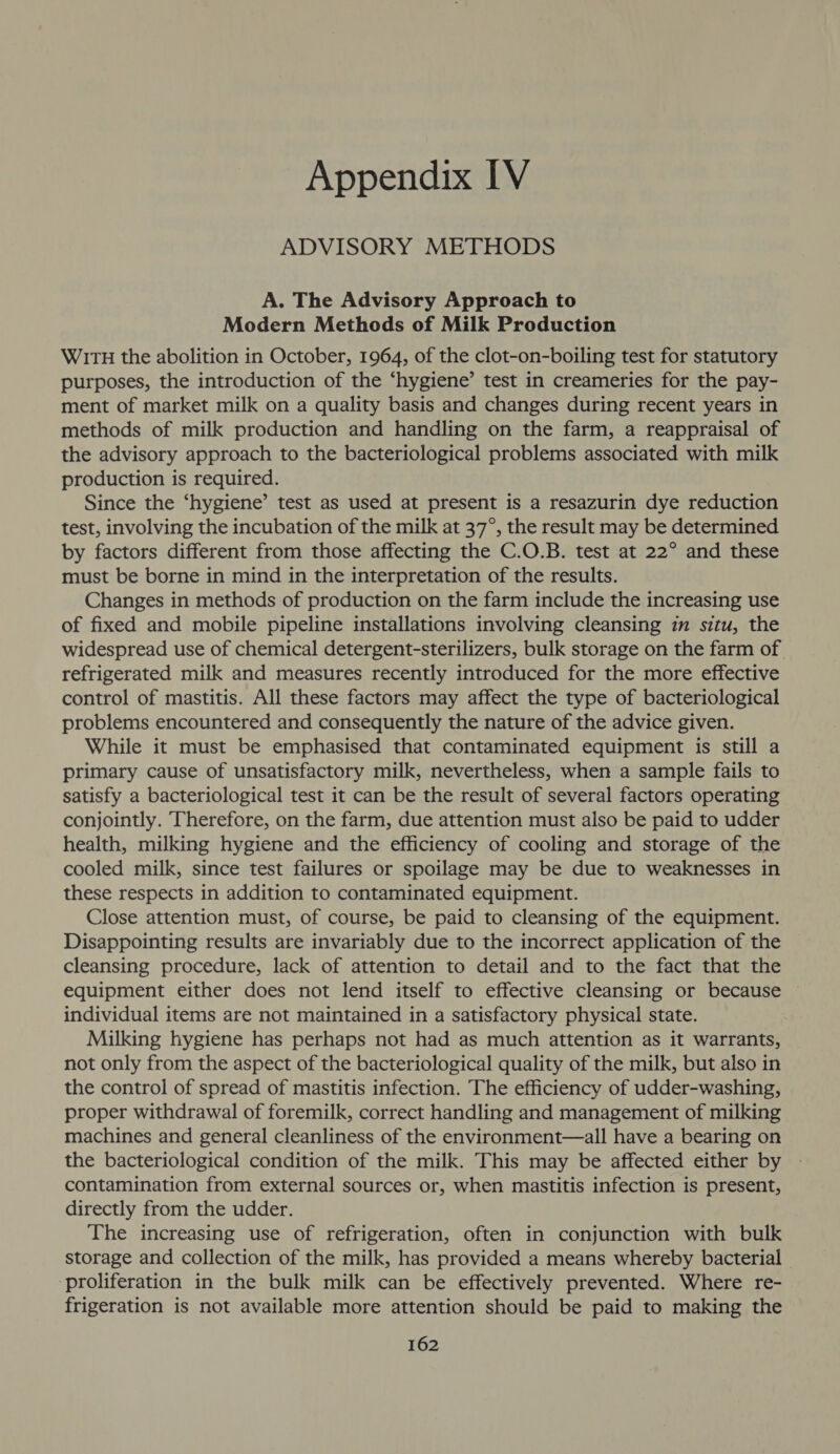 ADVISORY METHODS A. The Advisory Approach to Modern Methods of Milk Production WITH the abolition in October, 1964, of the clot-on-boiling test for statutory purposes, the introduction of the ‘hygiene’ test in creameries for the pay- ment of market milk on a quality basis and changes during recent years in methods of milk production and handling on the farm, a reappraisal of the advisory approach to the bacteriological problems associated with milk production is required. Since the ‘hygiene’ test as used at present is a resazurin dye reduction test, involving the incubation of the milk at 37°, the result may be determined by factors different from those affecting the C.O.B. test at 22° and these must be borne in mind in the interpretation of the results. Changes in methods of production on the farm include the increasing use of fixed and mobile pipeline installations involving cleansing in situ, the widespread use of chemical detergent-sterilizers, bulk storage on the farm of. refrigerated milk and measures recently introduced for the more effective control of mastitis. All these factors may affect the type of bacteriological problems encountered and consequently the nature of the advice given. While it must be emphasised that contaminated equipment is still a primary cause of unsatisfactory milk, nevertheless, when a sample fails to satisfy a bacteriological test it can be the result of several factors operating conjointly. Therefore, on the farm, due attention must also be paid to udder health, milking hygiene and the efficiency of cooling and storage of the cooled milk, since test failures or spoilage may be due to weaknesses in these respects in addition to contaminated equipment. Close attention must, of course, be paid to cleansing of the equipment. Disappointing results are invariably due to the incorrect application of the cleansing procedure, lack of attention to detail and to the fact that the equipment either does not lend itself to effective cleansing or because individual items are not maintained in a satisfactory physical state. Milking hygiene has perhaps not had as much attention as it warrants, not only from the aspect of the bacteriological quality of the milk, but also in the control of spread of mastitis infection. The efficiency of udder-washing, proper withdrawal of foremilk, correct handling and management of milking machines and general cleanliness of the environment—all have a bearing on the bacteriological condition of the milk. This may be affected either by contamination from external sources or, when mastitis infection is present, directly from the udder. The increasing use of refrigeration, often in conjunction with bulk storage and collection of the milk, has provided a means whereby bacterial proliferation in the bulk milk can be effectively prevented. Where re- frigeration is not available more attention should be paid to making the