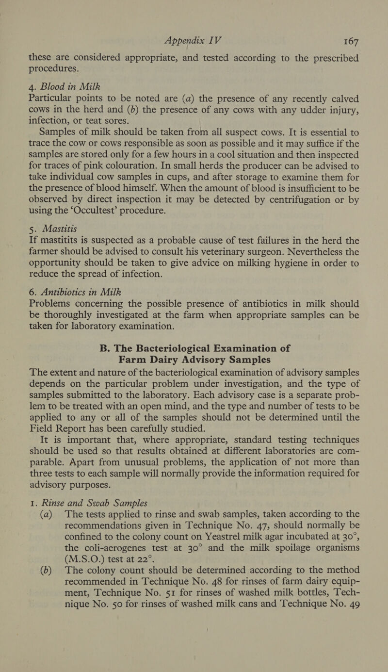 these are considered appropriate, and tested according to the prescribed procedures. 4. Blood in Milk Particular points to be noted are (a) the presence of any recently calved cows in the herd and (b) the presence of any cows with any udder injury, infection, or teat sores. | Samples of milk should be taken from all suspect cows. It is essential to trace the cow or cows responsible as soon as possible and it may suffice if the samples are stored only for a few hours in a cool situation and then inspected for traces of pink colouration. In small herds the producer can be advised to take individual cow samples in cups, and after storage to examine them for the presence of blood himself. When the amount of blood is insufficient to be observed by direct inspection it may be detected by centrifugation or by using the ‘Occultest’ procedure. 5. Mastitis If mastitits is suspected as a probable cause of test failures in the herd the farmer should be advised to consult his veterinary surgeon. Nevertheless the opportunity should be taken to give advice on milking hygiene in order to reduce the spread of infection. 6. Antibiotics in Milk Problems concerning the possible presence of antibiotics in milk should be thoroughly investigated at the farm when appropriate samples can be taken for laboratory examination. B. The Bacteriological Examination of Farm Dairy Advisory Samples The extent and nature of the bacteriological examination of advisory samples depends on the particular problem under investigation, and the type of samples submitted to the laboratory. Each advisory case is a separate prob- lem to be treated with an open mind, and the type and number of tests to be applied to any or all of the samples should not be determined until the Field Report has been carefully studied. It is important that, where appropriate, standard testing techniques should be used so that results obtained at different laboratories are com- parable. Apart from unusual problems, the application of not more than three tests to each sample will normally provide the information required for advisory purposes. 1. Rinse and Swab Samples (a) The tests applied to rinse and swab samples, taken according to the recommendations given in Technique No. 47, should normally be confined to the colony count on Yeastrel milk agar incubated at 30°, the coli-aerogenes test at 30° and the milk spoilage organisms (M.S.O.) test at 22°. (b) The colony count should be determined according to the method recommended in Technique No. 48 for rinses of farm dairy equip- ment, Technique No. 51 for rinses of washed milk bottles, Tech- nique No. 50 for rinses of washed milk cans and Technique No. 49