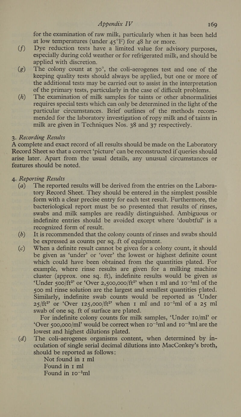 (f) (g) (/) Appendix IV 169 for the examination of raw milk, particularly when it has been held at low temperatures (under 45°F) for 48 hr or more. Dye reduction tests have a limited value for advisory purposes, especially during cold weather or for refrigerated milk, and should be applied with discretion. The colony count at 30°, the coli-aerogenes test and one of the keeping quality tests should always be applied, but one or more of the additional tests may be carried out to assist in the interpretation of the primary tests, particularly in the case of difficult problems. The examination of milk samples for taints or other abnormalities requires special tests which can only be determined in the light of the particular circumstances. Brief outlines of the methods recom- mended for the laboratory investigation of ropy milk and of taints in milk are given in Techniques Nos. 38 and 37 respectively. (a) (2) (¢) (2) The reported results will be derived from the entries on the Labora- tory Record Sheet. They should be entered in the simplest possible form with a clear precise entry for each test result. Furthermore, the bacteriological report must be so presented that results of rinses, swabs and milk samples are readily distinguished. Ambiguous or indefinite entries should be avoided except where ‘doubtful’ is a recognized form of result. It is recommended that the colony counts of rinses and swabs should be expressed as counts per sq. ft of equipment. When a definite result cannot be given for a colony count, it should be given as ‘under’ or ‘over’ the lowest or highest definite count which could have been obtained from the quantities plated. For example, where rinse results are given for a milking machine cluster (approx. one sq. ft), indefinite results would be given as ‘Under 500/ft” or ‘Over 2,500,000/ft” when 1 ml and 10~1ml of the 500 ml rinse solution are the largest and smallest quantities plated. Similarly, indefinite swab counts would be reported as ‘Under 25/ft” or ‘Over 125,000/ft” when 1 ml and 101ml of a 25 ml swab of one sq. ft of surface are plated. For indefinite colony counts for milk samples, ‘Under 1o/ml or ‘Over 500,000/ml’ would be correct when 10~1!ml and 107*ml are the lowest and highest dilutions plated. The coli-aerogenes organisms content, when determined by in- oculation of single serial decimal dilutions into MacConkey’s broth, should be reported as follows: Not found in 1 ml Found in I ml Found in 107!ml