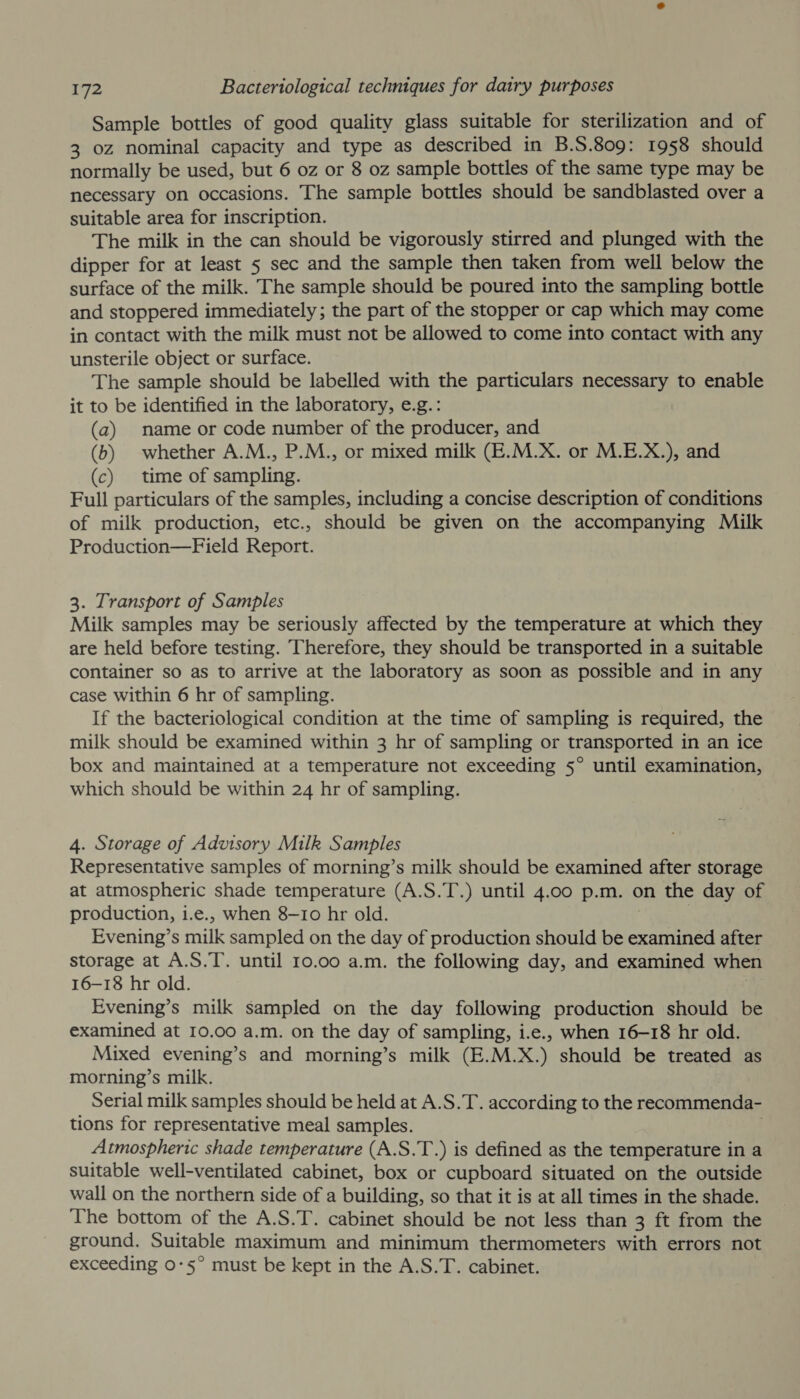 Sample bottles of good quality glass suitable for sterilization and of 3 0z nominal capacity and type as described in B.S.809: 1958 should normally be used, but 6 oz or 8 oz sample bottles of the same type may be necessary on occasions. The sample bottles should be sandblasted over a suitable area for inscription. The milk in the can should be vigorously stirred and plunged with the dipper for at least 5 sec and the sample then taken from well below the surface of the milk. The sample should be poured into the sampling bottle and stoppered immediately; the part of the stopper or cap which may come in contact with the milk must not be allowed to come into contact with any unsterile object or surface. The sample should be labelled with the particulars necessary to enable it to be identified in the laboratory, e.g.: (a) name or code number of the producer, and (6) whether A.M., P.M., or mixed milk (E.M.X. or M.E.X.), and (c) time of sampling. Full particulars of the samples, including a concise description of conditions of milk production, etc., should be given on the accompanying Milk Production—Field Report. 3. Transport of Samples Milk samples may be seriously affected by the temperature at which they are held before testing. Therefore, they should be transported in a suitable container so as to arrive at the laboratory as soon as possible and in any case within 6 hr of sampling. If the bacteriological condition at the time of sampling is required, the milk should be examined within 3 hr of sampling or transported in an ice box and maintained at a temperature not exceeding 5° until examination, which should be within 24 hr of sampling. 4. Storage of Advisory Milk Samples Representative samples of morning’s milk should be examined after storage at atmospheric shade temperature (A.S.T.) until 4.00 p.m. on the day of production, i.e., when 8-10 hr old. Evening’s milk sampled on the day of production should be examined after storage at A.S.T. until 10.00 a.m. the following day, and examined when 16-18 hr old. Evening’s milk sampled on the day following production should be examined at 10.00 a.m. on the day of sampling, i.e., when 16-18 hr old. Mixed evening’s and morning’s milk (E.M.X. ) should be treated as morning’s milk. Serial milk samples should be held at A.S.T. according to the recommenda- tions for representative meal samples. Atmospheric shade temperature (A.S.T.) is defined as the temperature in a suitable well-ventilated cabinet, box or cupboard situated on the outside wall on the northern side of a building, so that it is at all times in the shade. The bottom of the A.S.T. cabinet should be not less than 3 ft from the ground. Suitable maximum and minimum thermometers with errors not exceeding 0°5° must be kept in the A.S.T. cabinet.