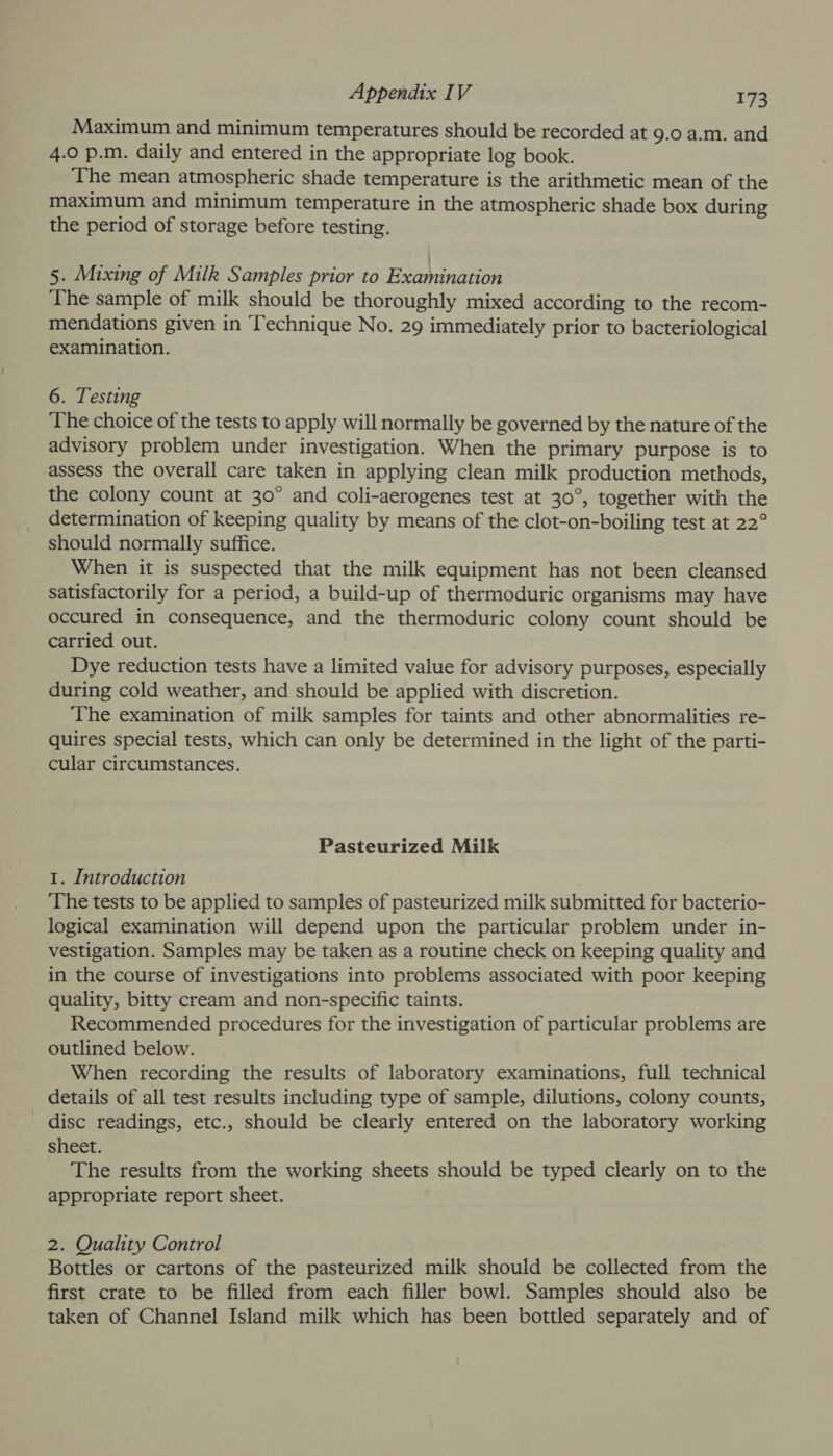 Maximum and minimum temperatures should be recorded at 9.0 a.m. and 4.0 p.m. daily and entered in the appropriate log book. ‘The mean atmospheric shade temperature is the arithmetic mean of the maximum and minimum temperature in the atmospheric shade box during the period of storage before testing. 5. Mixing of Milk Samples prior to Examination The sample of milk should be thoroughly mixed according to the recom- mendations given in Technique No. 29 immediately prior to bacteriological examination. 6. Testing ‘The choice of the tests to apply will normally be governed by the nature of the advisory problem under investigation. When the primary purpose is to assess the overall care taken in applying clean milk production methods, the colony count at 30° and coli-aerogenes test at 30°, together with the determination of keeping quality by means of the clot-on-boiling test at 22° should normally suffice. When it is suspected that the milk equipment has not been cleansed satisfactorily for a period, a build-up of thermoduric organisms may have occured in consequence, and the thermoduric colony count should be carried out. Dye reduction tests have a limited value for advisory purposes, especially during cold weather, and should be applied with discretion. The examination of milk samples for taints and other abnormalities re- quires special tests, which can only be determined in the light of the parti- cular circumstances. Pasteurized Milk 1. Introduction ‘The tests to be applied to samples of pasteurized milk submitted for bacterio- logical examination will depend upon the particular problem under in- vestigation. Samples may be taken as a routine check on keeping quality and in the course of investigations into problems associated with poor keeping quality, bitty cream and non-specific taints. Recommended procedures for the investigation of particular problems are outlined below. When recording the results of laboratory examinations, full technical details of all test results including type of sample, dilutions, colony counts, disc readings, etc., should be clearly entered on the laboratory working sheet. The results from the working sheets should be typed clearly on to the appropriate report sheet. 2. Quality Control Bottles or cartons of the pasteurized milk should be collected from the first crate to be filled from each filler bowl. Samples should also be taken of Channel Island milk which has been bottled separately and of