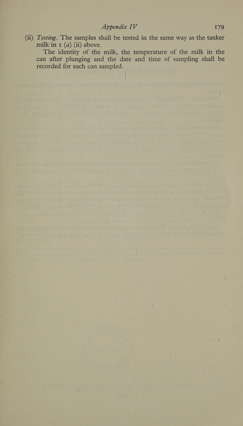 (ii) Testing. The samples shall be tested in the same way as the tanker milk in 1 (a) (ii) above. The identity of the milk, the temperature of the milk in the can after plunging and the date and time of sampling shall be recorded for each can sampled.