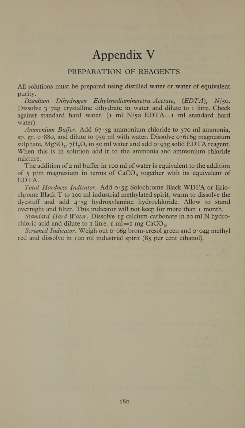 PREPARATION OF REAGENTS All solutions must be prepared using distilled water or water of equivalent purity. Disodium Dthydrogen Ethylenediaminetetra-Acetate, (EDTA), N/50. Dissolve 3-72g crystalline dihydrate in water and dilute to 1 litre. Check against standard hard water. (1 ml N/50 EDTA=1 ml standard hard water). Ammonium Buffer. Add 67:5g ammonium chloride to 570 ml ammonia, sp. gr. 0°880, and dilute to 950 ml with water. Dissolve 0-616g magnesium sulphate, MgSO,. 7H,O, in 50 ml water and add 0-93g solid EDTA reagent. When this is in solution add it to the ammonia and ammonium chloride mixture. The addition of 2 ml buffer in 100 ml of water is equivalent to the addition of 5 p/m magnesium in terms of CaCO, together with its equivalent of EDTA. Total Hardness Indicator. Add 0:5g Solochrome Black WDFA or Erio- chrome Black T to 100 ml industrial methylated spirit, warm to dissolve the dyestuff and add 4-5g hydroxylamine hydrochloride. Allow to stand overnight and filter. This indicator will not keep for more than 1 month. Standard Hard Water. Dissolve 1g calcium carbonate in 20 ml N hydro- chloric acid and dilute to 1 litre. 1 ml=1 mg CaCOs. Screened Indicator. Weigh out 0-06g brom-cresol green and 0-04g methyl red and dissolve in 100 ml industrial spirit (85 per cent ethanol).