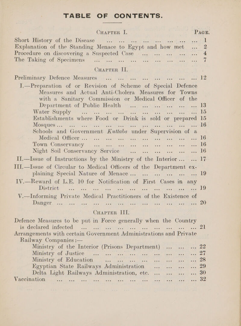 TABLE OF CONTENTS.  CHAPTER I. Pace. Short History of the Disease 58% Li Explanation of the Standing Menace (0 Eeype ‘and. Toe met 2 Procedure on discovering a Suspected Case eae ere 4 The Taking of Specimens i CHAPTER II. Preliminary Defence Measures... . CE ae Pits os Me | ].—Preparation of or Revision of Ce of Greil Betts Measures and Actual Anti-Cholera Measures for Towns with a Sanitary Commission or Medical Officer of the Department ot Public tteatth, mu.c5' he tiee Ghee ee ce Water Supply =. 15 Establishments where Food or [cat is “sold or r prepared 15 Mosques... 22 . 16 Schools and Government Kuttabs under Supervision of a MCA CAl “OM CCS iis 11. Sic sinters heer atigy has ss Desay Weeds Bee Town Conservancy... seers GRRE Verner, weaikiet = 45. aeRO Night Soil Conservancy Service” Be ee ant II.—Issue of Instructions by the Ministry ae &lt; ceibeion walt III.—Issue of Circular to Medical Officers of the Department ex- plaining Special Nature of Menace... ... 19 IV.—Reward of L.E. 10 for Notification of First he in any Distmict: 6k Ae. wes eters ‘ oe 19 V.—Informing Private Medical Basie of i. Gumenee of DISS CL, ctor, x cele’ ey ioe cn aes, Son eee ore Ee eae Ieee Sew CHapTerR IIT. Defence Measures to be put in Force generally when the Country is declared. imiected 3. i. - 2 «2 Arrangements with certain Goes ment UE rie and Posie Railway Companies :— Ministry of the Interior (Prisons Department) ... ... ... 22 INEISULY , Ob WUSUICC — © seal, cecs cea kezep coset osee obst es cong eal ort Ministry of Education oF NN tee te ers Egyptian State Railways LebeanGion side ests ea ame ent oan Delta Light simi Adimimistpation, 66C. 225 cag socch' &lt;n IU Vaccination Ng are Ue EN, seg. ena oectcled Bite Ceara tees     