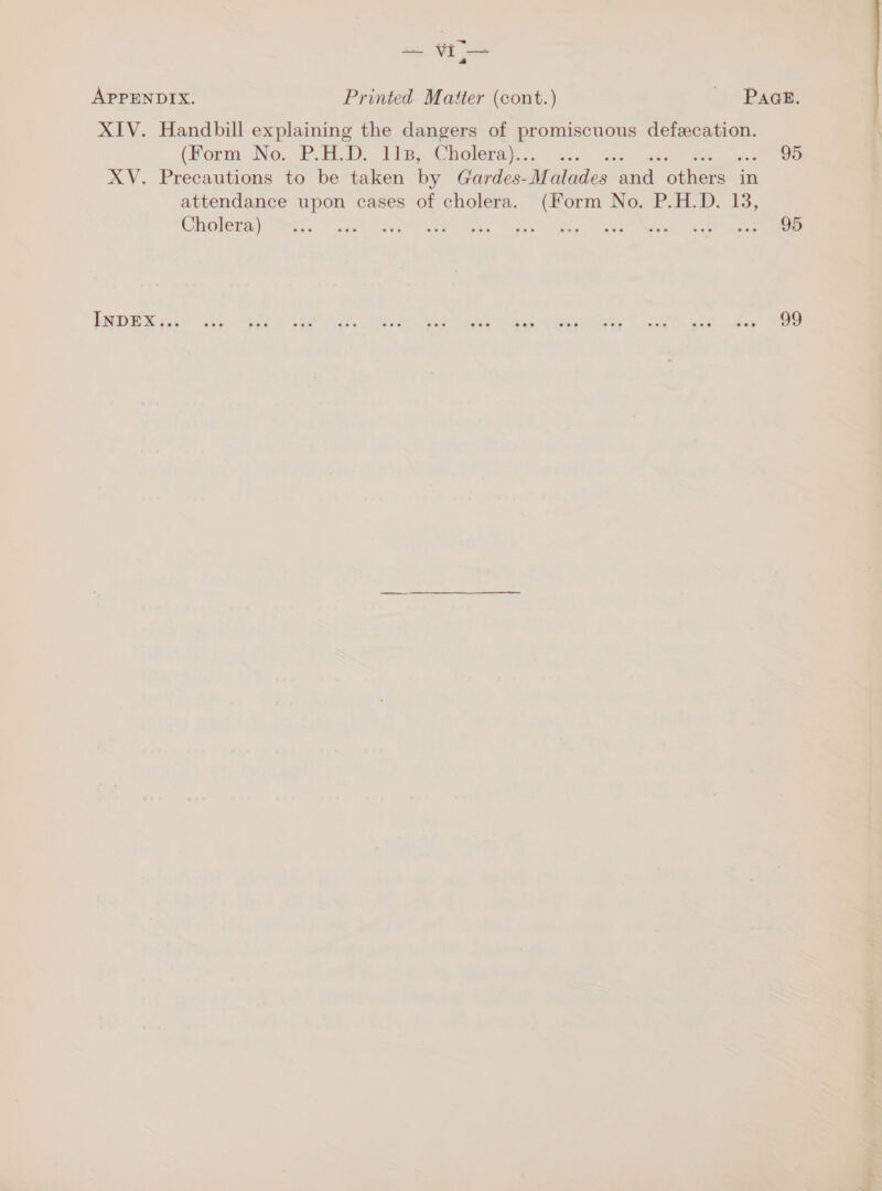 a — VI — } a APPENDIX. Printed Matter (cont.) ~ Baeee: XIV. Handbill explaining the dangers of ee defeecation. (Horm No; PED. 11s, Cholera)... ... 95 XV. Precautions to be taken by Gardes- M indies ead others in attendance upon cases of cholera. (Form No. P.H.D. 13, COHOeray Tihs ge cue) al hee cet” ete, | acer cere eee LORD Mestre . ee a SEP Rae Team Shes fee ee ee ear