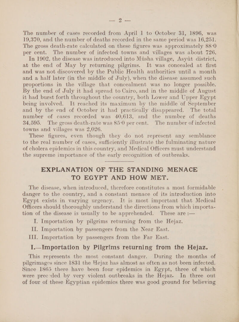 or rs The number of cases recorded from April 1 to October 31, 1896, was 19,370, and the number of deaths recorded in the same period was 16,251. The gross death-rate calculated on these figures was approximately 88-0 per cent. The number of infected towns and villages was about 726. In 1902, the disease was introduced into Misha village, Asytt district, at the end of May by returning pilgrims. It was concealed at first and was not discovered by the Public Health authorities until a month and a half later (in the middle of July), when the disease assumed such proportions in the village that concealment was no longer possible. By the end of July it had spread to Cairo, and in the middle of August it had burst forth throughout the country, both Lower and Upper Egypt being involved. It reached its maximum by the middle of September and by the end of October it had practically disappeared. The total number of cases recorded was 40,613, and the number of deaths 34,595. The gross death-rate was 85:0 per cent. The number of infected towns and villages was 2,026. These figures, even though they do not represent any semblance to the real number of cases, sufficiently illustrate the fulminating nature of cholera epidemics in this country, and Medical Officers must understand the supreme importance of the early recognition of outbreaks. EXPLANATION OF THE STANDING MENACE TO EGYPT AND HOW MET. The disease, when introduced, therefore constitutes a most formidable danger to the country, and a constant menace of its introduction into Egypt exists in varying urgency. It is most important that Medical Officers should thoroughly understand the directions from which importa- tion of the disease is usually to be apprehended. These are :— I. Importation by pilgrims returning from the Hejaz. II. Importation by passengers from the Near East. III. Importation by passengers from the Far East. I.—_Importation by Pilgrims returning from the Hejaz. This represents the most constant danger. During the months of pilgrimages since 1831 the Hejaz has almost as often as not been infected. Since 1865 there have been four epidemics in Egypt, three of which were prec*ded by very violent outbreaks in the Hejaz. In three out of four of these Egyptian epidemics there was good ground for believing 