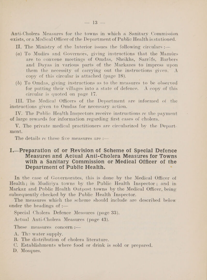 Anti-Cholera Measures for the towns in which a Sanitary Commission exists, ora Medical Officer of the Department of Public Health is stationed. II. The Ministry of the Interior issues the following circulars :-— (a) To Mudirs and Governors, giving instructions that the Mamirs are to convene meetings of Omdas, Sheikhs, Sarrafs, Barbers and Dayas in various parts of the Markazes to impress upon them the necessity of carrying out the instructions given. A copy of this circular is attached (page 18). (6) To Omdas, giving instructions as to the measures to be observed for putting their villages into a state of defence. A copy of this circular is quoted on page 17. III. The Medica! Officers of the Department are informed of the instructions given to Omdas for necessary action. IV. The Public. Health Inspectors receive instructions re the payment of large rewards for information regarding first cases of cholera. VY. The private medical practitioners are circularized by the Depart- ment. The details re these tive measures are :— I.—Preparation of or Revision of Scheme of Special Defence Measures and Actual Anti-Cholera Measures for Towns with a Sanitary Commission or Medical Officer of the Department of Public Health. : In the case of Governorates, this is done by the Medical Officer of Health; in Mudiriya towns by the Public Health Inspector; and in Markaz and Public Health Outpost towns by the Medical Officer, being subsequently checked by the Public Health Inspector. The measures which the scheme should include are described below under the headings of :— Special Cholera Defence Measures (page 33). Actual Anti-Cholera Measures (page 43). These measures concern :— A. Theo water supply. B. The distribution of cholera literature. C. Establishments where food or drink is sold or prepared. D, Mosques.