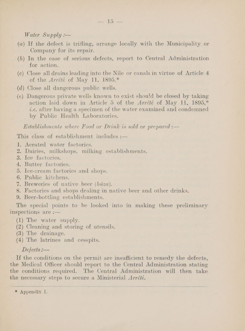 Water Supply :— (a) If the defect is trifling, arrange locally with the Municipality or Company for its repair. (b) In the case of serious defects, report to Central Administration for action. (c) Close all drains leading into the Nile or canals in virtue of Article 4 of the Arréié of May 11, 1895.* (d) Close all dangerous public wells. (e) Dangerous private wells known to exist should be closed by taking action laid down in Article 5 of the Arrété of May 11, 1895,* i.e. after having a specimen of the water examined and condemned by Public Health Laboratories. Establishments where Food or Drink is sold or prepared :— This class of establishment includes :— 1, Aerated water factories. . Dairies, milkshops, milking establishments. . Ice factories. Butter factories. . Ice-cream factories and shops. . Public kitchens. Breweries of native beer (btza). Factories and shops dealing in native beer and other drinks, . Beer-bottling establishments. The special points to be looked into in making these preliminary inspections are :— (1) The water supply. (2) Cleaning and storing of utensils. (3) The drainage. (4) The latrines and cesspits. Defects :-— If the conditions on the permit are insufficient to remedy the defects, the Medical Officer should report to the Central Administration stating the conditions required. The Central Administration will then take the necessary steps to secure a Ministerial Arrété. 9 W~IMD AP dw bo  