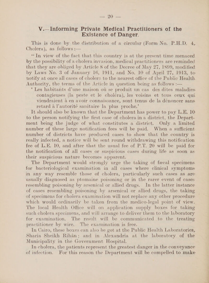 ie HG ate V.— Informing Private Medica! Practitioners of the Existence of Danger. This is done by the distribution of a circular (Form No. P.H.D. 4, Cholera), as follows :— ‘“In view of the fact that this country is at the present time menaced by the possibility of a cholera invasion, medical practitioners are reminded that they are obliged by Article 8 of the Decree of May 27, 1899, modified by Laws No. 3 of January 16, 1911, and No. 10 of April 27, 1913, to notify at once all cases of cholere. to the nearest office of the Public Health. Authority, the terms of the Article in question being as follows :— ‘ Les habitants d’une maison oti se produit un cas des dites maladies contagieuses (la peste et le choléra), les voisins et tous ceux qui. viendraient 4 en avoir connaissance, sont tenus de la dénoncer sans retard a l’autorité sanitaire la plus proche.’ It should also be known that the Department has power to pay L.E. 10 to the person notifying the first case of cholera in a district, the Depart- ment being the judge of what constitutes a district. Only a limited number of these large notification fees will be paid. When a sufficient number of districts have produced cases to show that the country is really infected, a notice will be sent round withdrawing this notification fee of L.E. 10, and after that the usual fee of P.T. 20 will be paid for the notification of all cases or suspicious cases during life as soon as their suspicious nature becomes apparent. The Department would strongly urge the taking of faecal specimens for bacteriological examination in all cases where clinical symptoms in any way resemble those of cholera, particularly such cases as are usually diagnosed as ptomaine poisoning or in the rarer event of cases resembling poisoning by arsenical or allied drugs. In the latter instance of cases resembling poisoning by arsenical or allied drugs, the taking of specimens for cholera examination will not replace any other procedure which would ordinarily be taken from the medico-legal point of view. The local Health Office will on application supply boxes for taking such cholera specimens, and will arrange to deliver them to the laboratory for examination. The result will be communicated to the treating practitioner by wire. The examination is free. In Cairo, these boxes can also be got at the Public Health Laboratories, Sharia Sheikh Rihén; and in Alexandria at the laboratory of the Municipality in the Government Hospital. In cholera, the patients represent the greatest danger in the conveyance of infection. For this reason the Department will be compelled to make