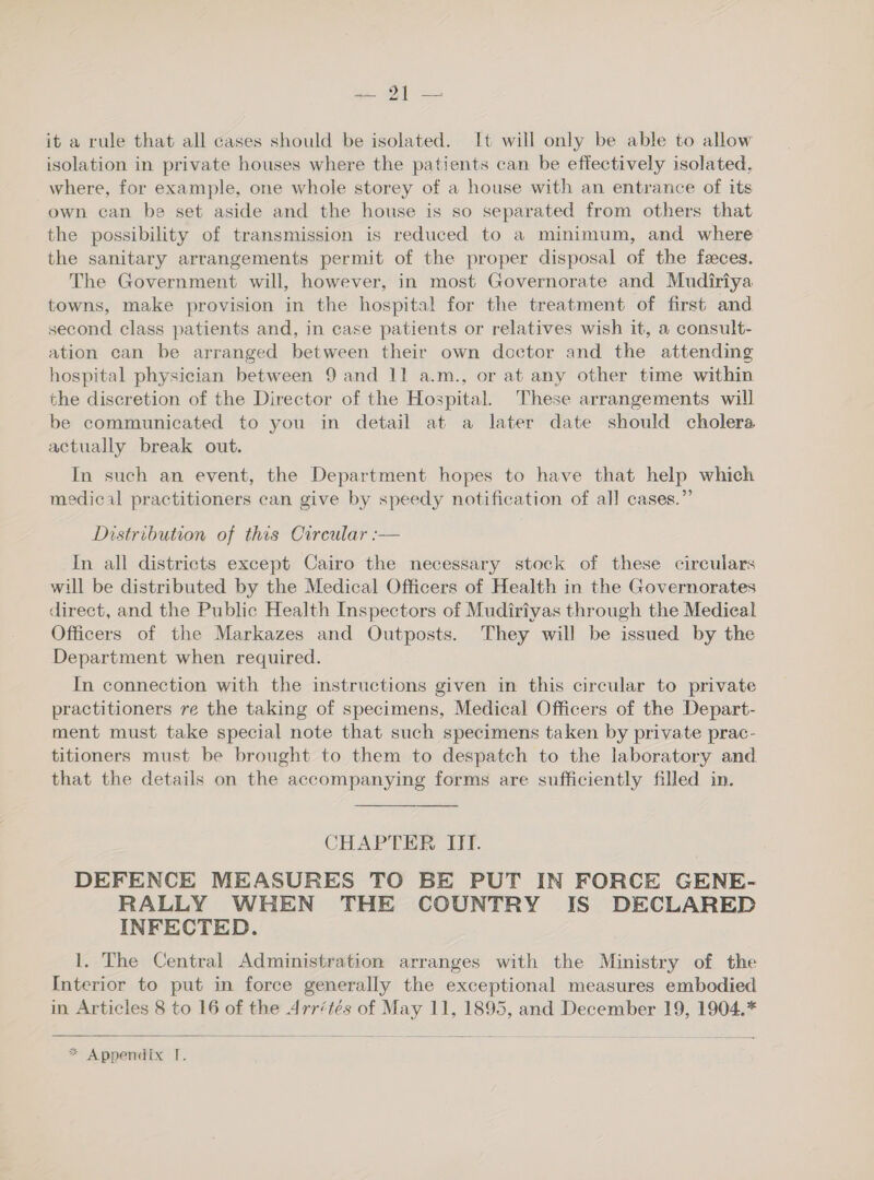 ra. oe it a rule that all cases should be isolated. It will only be able to allow isolation in private houses where the patients can be effectively isolated, where, for example, one whole storey of a house with an entrance of its own can be set aside and the house is so separated from others that the possibility of transmission is reduced to a minimum, and where the sanitary arrangements permit of the proper disposal of the feeces. The Government will, however, in most Governorate and Mudiriya towns, make provision in the hospital for the treatment of first and second class patients and, in case patients or relatives wish it, a consult- ation can be arranged between their own doctor and the attending hospital physician between 9 and 11 a.m., or at any other time within the discretion of the Director of the Hospital. These arrangements will be communicated to you in detail at a later date should cholera actually break out. In such an event, the Department hopes to have that help which medical practitioners can give by speedy notification of al] cases.” Distribution of this Circular :— In all districts except Cairo the necessary stock of these circulars will be distributed by the Medical Officers of Health in the Governorates direct, and the Public Health Inspectors of Mudiriyas through the Medical Officers of the Markazes and Outposts. They will be issued by the Department when required. In connection with the instructions given in this circular to private practitioners re the taking of specimens, Medical Officers of the Depart- ment must take special note that such specimens taken by private prac- titioners must be brought to them to despatch to the laboratory and that the details on the accompanying forms are sufficiently filled in. CHAPTER. ITT. DEFENCE MEASURES TO BE PUT IN FORCE GENE- RALLY WHEN THE COUNTRY IS DECLARED INFECTED. 1. The Central Administration arranges with the Ministry of the Interior to put in force generally the exceptional measures embodied in Articles 8 to 16 of the Arrétés of May 11, 1895, and December 19, 1904.* 