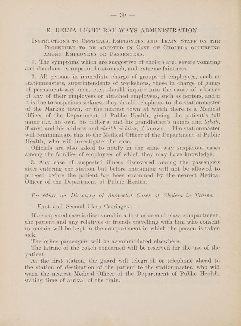 —— ee E. DELTA LIGHT RAILWAYS ADMINISTRATION. INSTRUCTIONS TO OFFICIALS, EMPLOYEES AND TRAIN STAFF ON THE PROCEDURE TO BE ADOPTED IN CASE OF CHOLERA OCCURRING AMONG EMPLOYEES OR PASSENGERS. 1. The symptoms which are suggestive of cholera are: severe vomiting and diarrhoea, cramps in the stomach, and extreme faintness. 2. All persons in immediate charge of groups of employees, such as stationmasters, superintendents of workshops, those in charge of gangs of permanent-way men, etc., should inquire into the cause of absence of any of their employees or attached employees, such as porters, and if it is due to suspicious sickness they should telephone to the stationmaster of the Markaz town, or the nearest town at which there is a Medical Officer of the Department of Public Health, giving the patient’s full name (7.e. his own, his father’s, and his grandfather’s names and lakab, 1f any) and his address and shezkh el hara, if known. The stationmaster will communicate this to the Medical Officer of the Department of Public Health, who will investigate the case. Officials are also asked to notify in the same way suspicious cases among the families of employees of which they may have knowledge. 3. Any case of suspected illness discovered among the passengers after entering the station but before entraining will not be allowed to proceed before the patient has been examined by the nearest Medical Officer of the Department of Public Health. Procedure on Discovery of Suspected Cases of Cholera in Trains. First and Second Class Carriages :— If a suspected case is discovered in a first or second class compartment, the patient and any relatives or friends travelling with him who consent to remain will be kept in the compartment in which the person is taken sick. The other passengers will be accommodated elsewhere. The latrine of the coach concerned will be reserved for the use of the patient. At the first station, the guard will telegraph or telephone ahead to the station of destination of the patient to the stationmaster, who will warn the nearest Medical Officer of the Department of Public Health, stating time of arrival of the train.