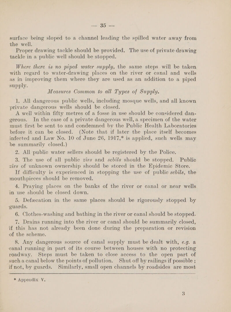 stat sce: surface being sloped to a channel leading the spilled water away from the well. Proper drawing tackle should be provided. The use of private drawing tackle in a public well should be stopped. Where there is no piped water supply, the same steps will be taken with regard to water-drawing places on the river or canal and wells as in improving them where they are used as an addition to a piped supply. Measures Common to all Types of Supply. 1. All dangerous public wells, including mosque wells, and all known private dangerous wells should be closed. A well within fifty metres of a fosse in use should be considered dan- gerous. In the case of a private dangerous well, a specimen of the water must first be sent to and condemned by the Public Health Laboratories before it can be closed. (Note that if later the place itself becomes infected and Law No. 10 of June 26, 1917,* is applied, such wells may be summarily closed.) 2. All public water sellers should be registered by the Police. 3. The use of all public zirs and sebtls should be stopped. Public zirs of unknown ownership should be stored in the Epidemic Store. If difficulty is experienced in stopping the use of public sebils, the mouthpieces should be removed. 4, Praying places on the banks of the river or canal or near wells in use should be closed down. 5. Defecation in the same places should be rigorously stopped by guards, 6. Clothes-washing and bathing in the river or canal should be stopped. 7. Drains running into the river or canal should be summarily closed, if this has not already been done during the preparation or revision of the scheme. 8. Any dangerous source of canal supply must be dealt with, e.g. a canal running in part of its course between houses with no protecting roadway. Steps must be taken to close access to the open part of such a canal below the points of pollution. Shut off by railings if possible ; if not, by guards. Similarly, small open channels by roadsides are most