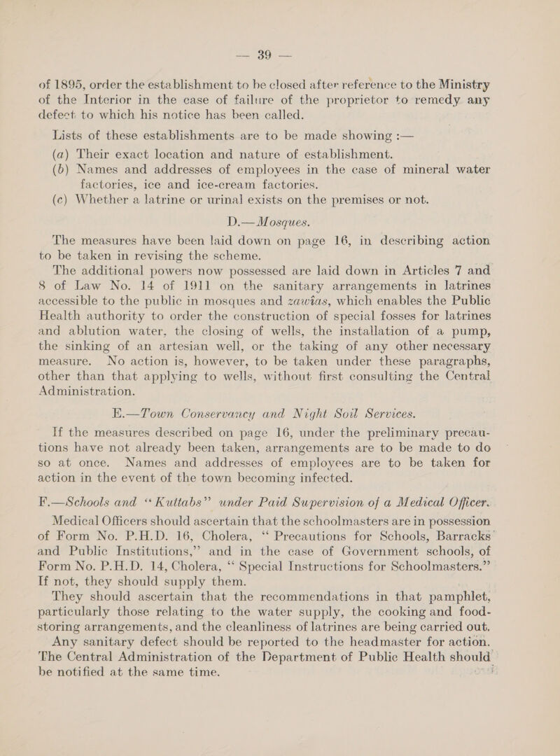 =. 39°. of 1895, order the establishment to be closed after reference to the Ministry of the Interior in the case of failure of the proprietor to remedy any defect: to which his notice has been called. Lists of these establishments are to be made showing :— (a) Their exact location and nature of establishment. (b) Names and addresses of employees in the case of mineral water factories, ice and ice-cream factories. (c) Whether a latrine or urinal exists on the premises or not. D.— Mosques. The measures have been laid down on page 16, in describing action to be taken in revising the scheme. The additional powers now possessed are laid down in Articles 7 and 8 of Law No. 14 of 1911 on the sanitary arrangements in latrines accessible to the public in mosques and zawitas, which enables the Public Health authority to order the construction of special fosses for latrines and ablution water, the closing of wells, the installation of a pump, the sinking of an artesian well, or the taking of any other necessary measure. No action is, however, to be taken under these paragraphs, other than that applying to wells, without first consulting the Central Administration. E.—Town Conservancy and Night Soil Services. If the measures described on page 16, under the preliminary precau- tions have not already been taken, arrangements are to be made to do so at once. Names and addresses of employees are to be taken for action in the event of the town becoming infected. F.—Schools and “ Kuttabs” under Paid Supervision of a Medical Officer. Medical Officers should ascertain that the schoolmasters are in possession of Form No. P.H.D. 16, Cholera, ‘“‘ Precautions for Schools, Barracks’ and Public Institutions,’ and in the case of Government schools, of Form No. P.H.D. 14, Cholera, “ Special Instructions for Schoolmasters.” If not, they should supply them. They should ascertain that the recommendations in that pamphlet, particularly those relating to the water supply, the cooking and food- storing arrangements, and the cleanliness of latrines are being carried out. Any sanitary defect should be reported to the headmaster for action. The Central Administration of the Department of Public Health yee be notified at the same time. ;